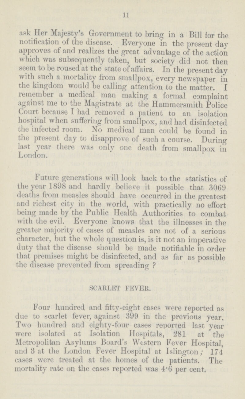 11 ask Her Majesty's Government to bring in a Bill for the notification of the disease. Everyone in the present day approves of and realizes the great advantage of the action which was subsequently taken, but society did not then seem to be roused at the state of affairs. In the present day with such a mortality from smallpox, every newspaper in the kingdom would be calling attention to the matter. I remember a medical man making a formal complaint against me to the Magistrate at the Hammersmith Police Court because I had removed a patient to an isolation hospital when suffering from smallpox, and had disinfected the infected room. No medical man could be found in the present day to disapprove of such a course. During last year there was only one death from smallpox in London. Future generations will look back to the statistics of the year 1898 and hardly believe it possible that 3069 deaths from measles should have occurred in the greatest and richest city in the world, with practically no effort being made by the Public Health Authorities to combat with the evil. Everyone knows that the illnesses in the greater majority of cases of measles are not of a serious character, but the whole question is, is it not an imperative duty that the disease should be made notifiable in order that premises might be disinfected, and as far as possible the disease prevented from spreading? SCARLET FEVER. Four hundred and fifty-eight cases were reported as due to scarlet fever, against 399 in the previous year, Two hundred and eighty-four cases reported last year were isolated at Isolation Hospitals, 281 at the Metropolitan Asylums Board's Western Fever Hospital, and 3 at the London Fever Hospital at Islington; 174 cases were treated at the homes of the patients. The mortality rate on the cases reported was 4.6 per cent.