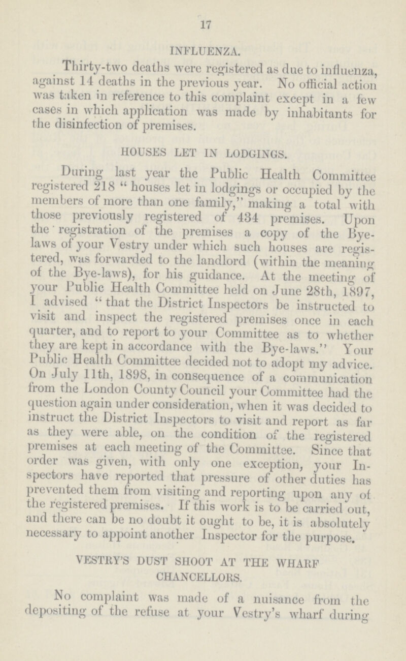 17 INFLUENZA. Thirty-two deaths were registered as due to influenza, against 14 deaths in the previous year. No official action was taken in reference to this complaint except in a few cases in which application was made by inhabitants for the disinfection of premises. HOUSES LET IN LODGINGS. During last year the Public Health Committee registered 218 houses let in lodgings or occupied by the members of more than one family, making a total with those previously registered of 434 premises. Upon the registration of the premises a copy of the Bye laws of your Vestry under which such houses are regis tered, was forwarded to the landlord (within the meaning of the Bye-laws), for his guidance. At the meeting of your Public Health Committee held on June 28th, 1897, I advised that the District Inspectors be instructed to visit and inspect the registered premises once in each quarter, and to report to your Committee as to whether they are kept in accordance with the Bye-laws. Your Public Health Committee decided not to adopt my advice. On July 11th, 1898, in consequence of a communication from the London County Council your Committee had the question again under consideration, when it was decided to instruct the District Inspectors to visit and report as far as they were able, on the condition of the registered premises at each meeting of the Committee. Since that order was given, with only one exception, your In spectors have reported that pressure of other duties has prevented them from visiting and reporting upon any of the registered premises. If this work is to be carried out, and there can be no doubt it ought to be, it is absolutely necessary to appoint another Inspector for the purpose. VESTRY'S DUST SHOOT AT THE WHARF CHANCELLORS. No complaint was made of a nuisance from the depositing of the refuse at your Vestry's wharf during