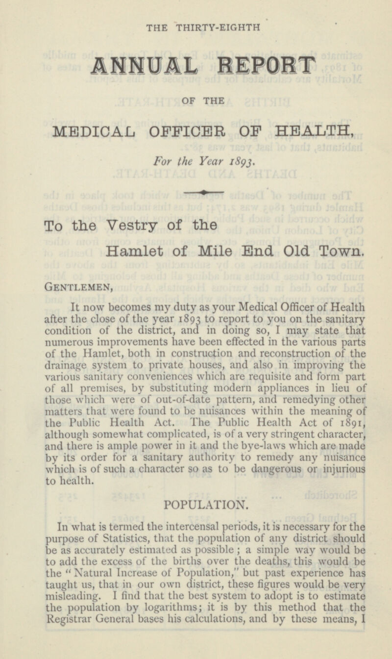 THE THIRTY-EIGHTH ANNUAL REPORT OF THE MEDICAL OFFICER OF HEALTH, For the Year 1893. To the Vestry of the Hamlet of Mile End Old Town. Gentlemen, It now becomes my duty as your Medical Officer of Health after the close of the year 1893 to report to you on the sanitary condition of the district, and in doing so, I may state that numerous improvements have been effected in the various parts of the Hamlet, both in construction and reconstruction of the drainage system to private houses, and also in improving the various sanitary conveniences which are requisite and form part of all premises, by substituting modern appliances in lieu of those which were of out-of-date pattern, and remedying other matters that were found to be nuisances within the meaning of the Public Health Act. The Public Health Act of 1891, although somewhat complicated, is of a very stringent character, and there is ample power in it and the bye-laws which are made by its order for a sanitary authority to remedy any nuisance which is of such a character so as to be dangerous or injurious to health. POPULATION. In what is termed the intercensal periods, it is necessary for the purpose of Statistics, that the population of any district should be as accurately estimated as possible; a simple way would be to add the excess of the births over the deaths, this would be the Natural Increase of Population, but past experience has taught us, that in our own district, these figures would be very misleading. I find that the best system to adopt is to estimate the population by logarithms; it is by this method that the Registrar General bases his calculations, and by these means, I