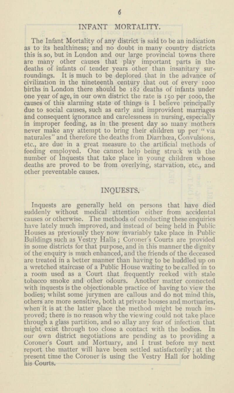 INFANT MORTALITY. The Infant Mortality of any district is said to be an indication as to its healthiness; and no doubt in many country districts this is so, but in London and our large provincial towns there are many other causes that play important parts in the deaths of infants of tender years other than insanitary surroundings. It is much to be deplored that in the advance of civilization in the nineteenth century that out of every 1000 births in London there should be 182 deaths of infants under one year of age, in our own district the rate is 150 per 1000, the causes of this alarming state of things is I believe principally due to social causes, such as early and improvident marriages and consequent ignorance and carelessness in nursing, especially in improper feeding, as in the present day so many mothers never make any attempt to bring their children up per via naturales and therefore the deaths from Diarrhœa, Convulsions, etc., are due in a great measure to the artificial methods of feeding employed. One cannot help being struck with the number of Inquests that take place in young children whose deaths are proved to be from overlying, starvation, etc., and other preventable causes. INQUESTS. Inquests are generally held on persons that have died suddenly without medical attention either from accidental causes or otherwise. The methods of conducting these enquiries have lately much improved, and instead of being held in Public Houses as previously they now invariably take place in Public Buildings such as Vestry Halls; Coroner's Courts are provided in some districts for that purpose, and in this manner the dignity of the enquiry is much enhanced, and the friends of the deceased are treated in a better manner than having to be huddled up on a wretched staircase of a Public House waiting to be called in to a room used as a Court that frequently reeked with stale tobacco smoke and other odours. Another matter connected with inquests is the objectionable practice of having to view the bodies; whilst some jurymen are callous and do not mind this, others are more sensitive, both at private houses and mortuaries, when it is at the latter place the method might be much improved; there is no reason why the viewing could not take place through a glass partition, and so allay any fear of infection that might exist through too close a contact with the bodies. In our own district negotiations are pending as to providing a Coroner's Court and Mortuary, and I trust before my next report the matter will have been settled satisfactorily; at the present time the Coroner is using the Vestry Hall for holding his Courts.