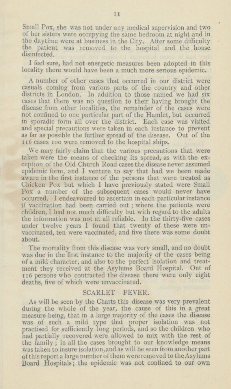 11 Small Pox, she was not under any medical supervision and two of her sisters were occupying the same bedroom at night and in the daytime were at business in the City. After some difficulty the patient was removed to the hospital and the house disinfected. I feel sure, had not energetic measures been adopted in this locality there would have been a much more serious epidemic. A number of other cases that occurred in our district were casuals coming from various parts of the country and other districts in London. In addition to those named we had six cases that there was no question to their having brought the disease from other localities, the remainder of the cases were not confined to one particular part of the Hamlet, but occurred in sporadic form all over the district. Each case was visited and special precautions were taken in each instance to prevent as far as possible the further spread of the disease. Out of the 116 cases 100 were removed to the hospital ships. We may fairly claim that the various precautions that were taken were the means of checking its spread, as with the exception of the Old Church Road cases the disease never assumed epidemic form, and I venture to say that had we been made aware in the first instance of the persons that were treated as Chicken Pox but which I have previously stated were Small Pox a number of the subsequent cases would never have occurred. I endeavoured to ascertain in each particular instance if vaccination had been carried out; where the patients were children, I had not much difficulty but with regard to the adults the information was not at all reliable. In the thirty-five cases under twelve years I found that twenty of these were unvaccinated, ten were vaccinated, and five there was some doubt about. The mortality from this disease was very small, and no doubt was due in the first instance to the majority of the cases being of a mild character, and also to the perfect isolation and treatment they received at the Asylums Board Hospital. Out of 116 persons who contracted the disease there were only eight deaths, five of which were unvaccinated. SCARLET FEVER. As will be seen by the Charts this disease was very prevalent during the whole of the year, the cause of this in a great measure being, that in a large majority of the cases the disease was of such a mild type that proper isolation was not practised for sufficiently long periods, and so the children who had partially recovered were allowed to mix with the rest of the family; in all the cases brought to our knowledge means was taken to insure isolation, and as will be seen from another part of this report a large number of them were removed to the Asylums Board Hospitals; the epidemic was not confined to our own