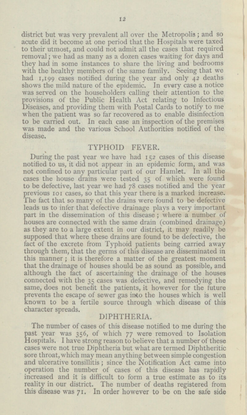 12 district but was very prevalent all over the Metropolis; and so acute did it become at one period that the Hospitals were taxed to their utmost, and could not admit all the cases that required removal; we had as many as a dozen cases waiting for days and they had in some instances to share the living and bedrooms with the healthy members of the same family. Seeing that we had 1,199 cases notified during the year and only 42 deaths shows the mild nature of the epidemic. In every case a notice was served on the householders calling their attention to the provisions of the Public Health Act relating to Infectious Diseases, and providing them with Postal Cards to notify to me when the patient was so far recovered as to enable disinfection to be carried out. In each case an inspection of the premises was made and the various School Authorities notified of the disease. TYPHOID FEVER. During the past year we have had 152 cases of this disease notified to us, it did not appear in an epidemic form, and was not confined to any particular part of our Hamlet. In all the cases the house drains were tested 35 of which were found to be defective, last year we had 78 cases notified and the year previous 101 cases, so that this year there is a marked increase. The fact that so many of the drains were found to be defective leads us to infer that defective drainage plays a very important part in the dissemination of this disease; where a number of houses are connected with the same drain (combined drainage) as they are to a large extent in our district, it may readily be supposed that where these drains are found to be defective, the fact of the excrete from Typhoid patients being carried away through them, that the germs of this disease are disseminated in this manner; it is therefore a matter of the greatest moment that the drainage of houses should be as sound as possible, and although the fact of ascertaining the drainage of the houses connected with the 35 cases was defective, and remedying the same, does not benefit the patients, it however for the future Prevents the escape of sewer gas into the houses which is well known to be a fertile source through which disease of this character spreads. DIPHTHERIA. The number of cases of this disease notified to me during the past year was 356, of which 77 were removed to Isolation Hospitals. I have strong reason to believe that a number of these cases were not true Diphtheria but what are termed Diphtheritic sore throat, which may mean anything between simple congestion and ulcerative tonsillitis; since the Notification Act came into operation the number of cases of this disease has rapidly increased and it is difficult to form a true estimate as to its reality in our district. The number of deaths registered from this disease was 71. In order however to be on the safe side