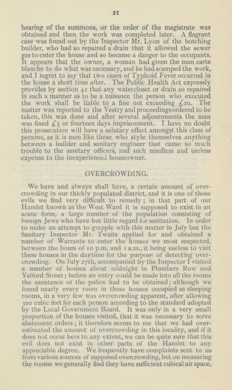 21 hearing of the summons, or the order of the magistrate was obtained and then the work was completed later. A flagrant case was found out by the Inspector Mr. Lyon of the botching builder, who had so repaired a drain that it allowed the sewer gas to enter the house and so became a danger to the occupants. It appears that the owner, a woman had given the man carte blanche to do what was necessary, and he had scamped the work, and I regret to say that two cases of Typhoid Fever occurred in the house a short time after. The Public Health Act expressly provides by section 42 that any watercloset or drain so repaired in such a manner as to be a nuisance the person who executed the work shall be liable to a fine not exceeding £20. The matter was reported to the Vestry and proceedings ordered to be taken, this was done and after several adjournments the man was fined £5 or fourteen days imprisonment. I have no doubt this prosecution will have a salutary effect amongst this class of persons, as it is men like these who style themselves anything between a builder and sanitary engineer that cause so much trouble to the sanitary officers, and such needless and useless expense to the inexperienced houseowner. OVERCROWDING. We have and always shall have, a certain amount of overcrowding in our thickly populated district, and it is one of those evils we find very difficult to remedy; in that part of our Hamlet known as the West Ward it is supposed to exist in an acute form, a large number of the population consisting of foreign Jews who have but little regard for sanitation. In order to make an attempt to grapple with this matter in July last the Sanitary Inspector Mr. Twaits applied for and obtained a number of Warrants to enter the houses we most suspected, between the hours of 10 p.m. and 1 a.m., it being useless to visit these houses in the daytime for the purpose of detecting overcrowding. On July 27th, accompanied by the Inspector I visited a number of houses about midnight in Plumbers Row and Yalford Street; before an entry could be made into all the rooms the assistance of the police had to be obtained; although we found nearly every room in these houses occupied as sleeping rooms, in a very few was overcrowding apparent, after allowing 300 cubic feet for each person according to the standard adopted by the Local Government Board. It was only in a very small proportion of the houses visited, that it was necessary to serve abatement orders; it therefore seems to me that we had overestimated the amount of overcrowding in this locality, and if it does not occur here to any extent, we can be quite sure that this evil does not exist in other parts of the Hamlet to any appreciable degree. We frequently have complaints sent to us from various sources of supposed overcrowding, but on measuring the rooms we generally find they have sufficient cubical air space.