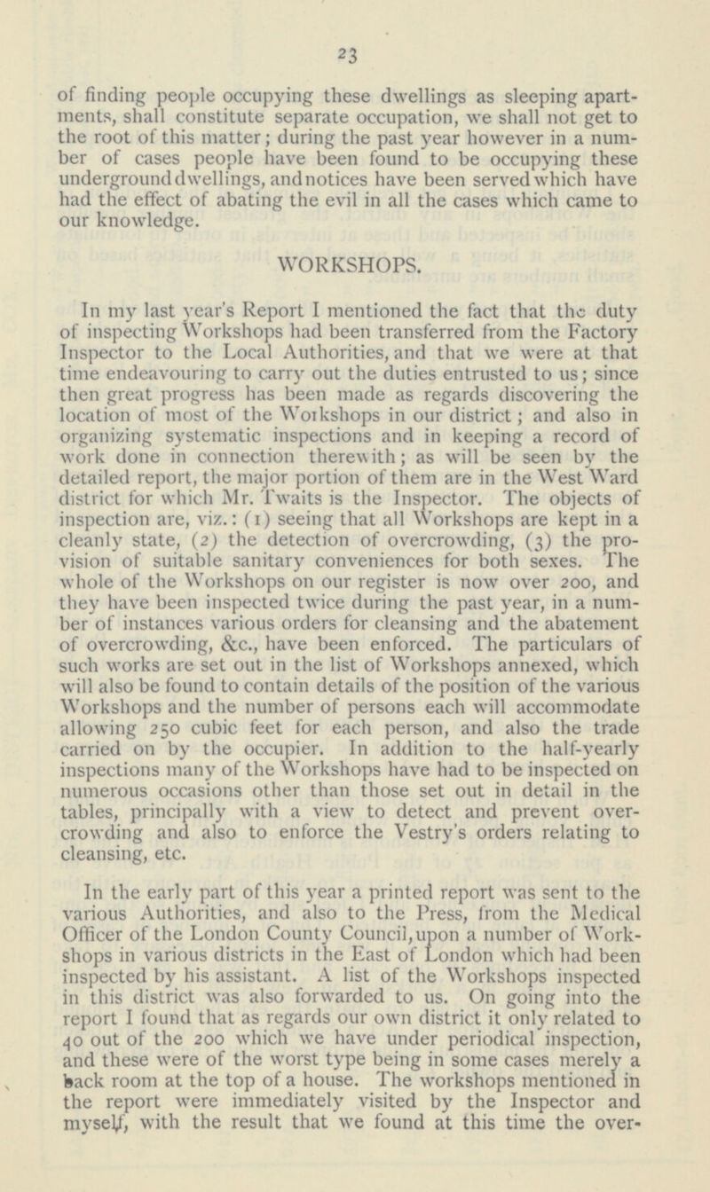23 of finding people occupying these dwellings as sleeping apartments, shall constitute separate occupation, we shall not get to the root of this matter; during the past year however in a number of cases people have been found to be occupying these underground dwellings, and notices have been served which have had the effect of abating the evil in all the cases which came to our knowledge. WORKSHOPS. In my last year's Report I mentioned the fact that the duty of inspecting Workshops had been transferred from the Factory Inspector to the Local Authorities, and that we were at that time endeavouring to carry out the duties entrusted to us; since then great progress has been made as regards discovering the location of most of the Workshops in our district; and also in organizing systematic inspections and in keeping a record of work done in connection therewith; as will be seen by the detailed report, the major portion of them are in the West Ward district for which Mr. Twaits is the Inspector. The objects of inspection are, viz.: (1) seeing that all Workshops are kept in a cleanly state, (2) the detection of overcrowding, (3) the provision of suitable sanitary conveniences for both sexes. The whole of the Workshops on our register is now over 200, and they have been inspected twice during the past year, in a num ber of instances various orders for cleansing and the abatement of overcrowding, &c., have been enforced. The particulars of such works are set out in the list of Workshops annexed, which will also be found to contain details of the position of the various Workshops and the number of persons each will accommodate allowing 250 cubic feet for each person, and also the trade carried 011 by the occupier. In addition to the half-yearly inspections many of the Workshops have had to be inspected on numerous occasions other than those set out in detail in the tables, principally with a view to detect and prevent over crowding and also to enforce the Vestry's orders relating to cleansing, etc. In the early part of this year a printed report was sent to the various Authorities, and also to the Press, from the Medical Officer of the London County Council, upon a number of Workshops in various districts in the East of London which had been inspected by his assistant. A list of the Workshops inspected in this district was also forwarded to us. On going into the report I found that as regards our own district it only related to 40 out of the 200 which we have under periodical inspection, and these were of the worst type being in some cases merely a back room at the top of a house. The workshops mentioned in the report were immediately visited by the Inspector and myself, with the result that we found at this time the over-