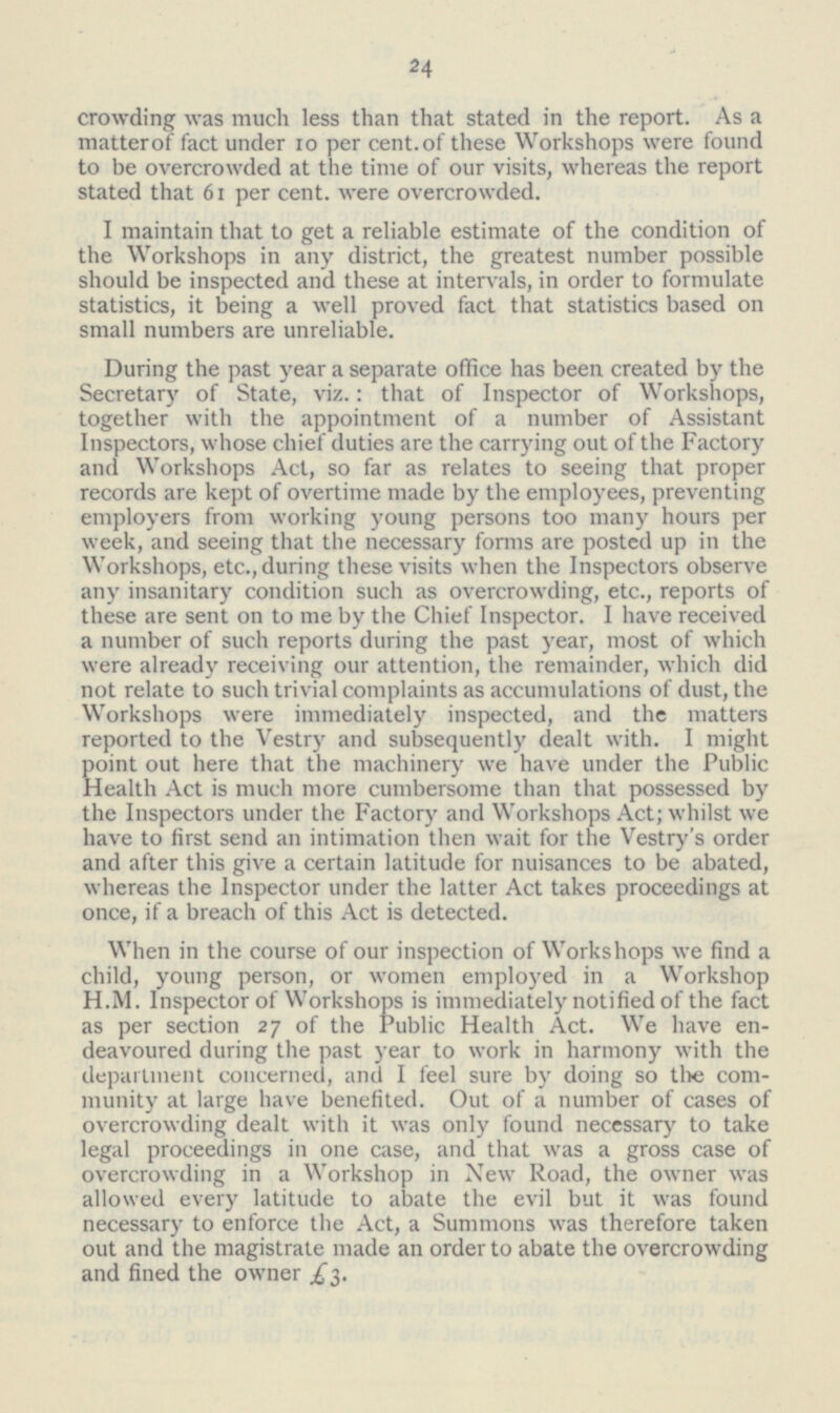 24 crowding was much less than that stated in the report. As a matter of fact under 10 per cent, of these Workshops were found to be overcrowded at the time of our visits, whereas the report stated that 61 per cent, were overcrowded. I maintain that to get a reliable estimate of the condition of the Workshops in any district, the greatest number possible should be inspected and these at intervals, in order to formulate statistics, it being a well proved fact that statistics based on small numbers are unreliable. During the past year a separate office has been created by the Secretary of State, viz.: that of Inspector of Workshops, together with the appointment of a number of Assistant Inspectors, whose chief duties are the carrying out of the Factory and Workshops Act, so far as relates to seeing that proper records are kept of overtime made by the employees, preventing employers from working young persons too many hours per week, and seeing that the necessary forms are posted up in the Workshops, etc., during these visits when the Inspectors observe any insanitary condition such as overcrowding, etc., reports of these are sent on to me by the Chief Inspector. I have received a number of such reports during the past year, most of which were already receiving our attention, the remainder, which did not relate to such trivial complaints as accumulations of dust, the Workshops were immediately inspected, and the matters reported to the Vestry and subsequently dealt with. I might point out here that the machinery we have under the Public Health Act is much more cumbersome than that possessed by the Inspectors under the Factory and Workshops Act; whilst we have to first send an intimation then wait for the Vestry's order and after this give a certain latitude for nuisances to be abated, whereas the Inspector under the latter Act takes proceedings at once, if a breach of this Act is detected. When in the course of our inspection of Workshops we find a child, young person, or women employed in a Workshop H.M. Inspector of Workshops is immediately notified of the fact as per section 27 of the Public Health Act. We have en deavoured during the past year to work in harmony with the department concerned, and I feel sure by doing so the com munity at large have benefited. Out of a number of cases of overcrowding dealt with it was only found necessary to take legal proceedings in one case, and that was a gross case of overcrowding in a Workshop in New Road, the owner was allowed every latitude to abate the evil but it was found necessary to enforce the Act, a Summons was therefore taken out and the magistrate made an order to abate the overcrowding and fined the owner £3.