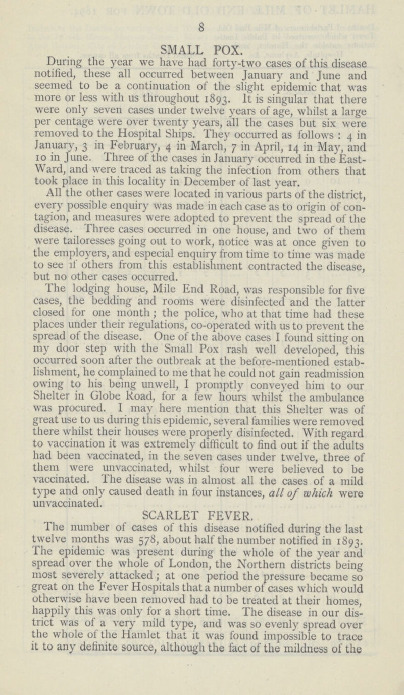 8 SMALL POX. During the year we have had forty-two cases of this disease notified, these all occurred between January and June and seemed to be a continuation of the slight epidemic that was more or less with us throughout 1893. It is singular that there were only seven cases under twelve years of age, whilst a large per centage were over twenty years, all the cases but six were removed to the Hospital Ships. They occurred as follows: 4 in January, 3 in February, 4 in March, 7 in April, 14 in May, and 10 in June. Three of the cases in January occurred in the East Ward, and were traced as taking the infection from others that took place in this locality in December of last year. All the other cases were located in various parts of the district, every possible enquiry was made in each case as to origin of con tagion, and measures were adopted to prevent the spread of the disease. Three cases occurred in one house, and two of them were tailoresses going out to work, notice was at once given to the employers, and especial enquiry from time to time was made to see if others from this establishment contracted the disease, but no other cases occurred. The lodging house, Mile End Road, was responsible for five cases, the bedding and rooms were disinfected and the latter closed for one month; the police, who at that time had these places under their regulations, co-operated with us to prevent the spread of the disease. One of the above cases I found sitting on my door step with the Small Pox rash well developed, this occurred soon after the outbreak at the before-mentioned estab lishment, he complained to me that he could not gain readmission owing to his being unwell, I promptly conveyed him to our Shelter in Globe Road, for a few hours whilst the ambulance was procured. I may here mention that this Shelter was of great use to us during this epidemic, several families were removed there whilst their houses were properly disinfected. With regard to vaccination it was extremely difficult to find out if the adults had been vaccinated, in the seven cases under twelve, three of them were unvaccinated, whilst four were believed to be vaccinated. The disease was in almost all the cases of a mild type and only caused death in four instances, all of which were unvaccinated. SCARLET FEVER. The number of cases of this disease notified during the last twelve months was 578, about half the number notified in 1893. The epidemic was present during the whole of the year and spread over the whole of London, the Northern districts being most severely attacked; at one period the pressure became so great on the Fever Hospitals that a number of cases which would otherwise have been removed had to be treated at their homes, happily this was only for a short time. The disease in our dis trict was of a very mild type, and was so evenly spread over the whole of the Hamlet that it was found impossible to trace it to any definite source, although the fact of the mildness of the