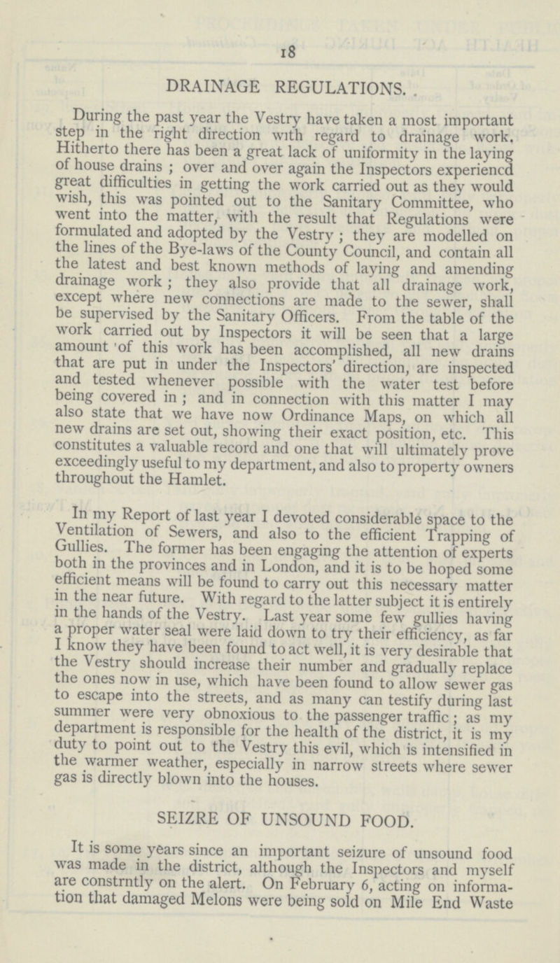 18 DRAINAGE REGULATIONS. During the past year the Vestry have taken a most important step in the right direction with regard to drainage work. Hitherto there has been a great lack of uniformity in the laying of house drains; over and over again the Inspectors experiencd great difficulties in getting the work carried out as they would wish, this was pointed out to the Sanitary Committee, who went into the matter, with the result that Regulations were formulated and adopted by the Vestry; they are modelled on the lines of the Bye-laws of the County Council, and contain all the latest and best known methods of laying and amending drainage work; they also provide that all drainage work, except where new connections are made to the sewer, shall be supervised by the Sanitary Officers. From the table of the work carried out by Inspectors it will be seen that a large amount of this work has been accomplished, all new drains that are put in under the Inspectors' direction, are inspected and tested whenever possible with the water test before being covered in; and in connection with this matter I may also state that we have now Ordinance Maps, on which all new drains are set out, showing their exact position, etc. This constitutes a valuable record and one that will ultimately prove exceedingly useful to my department, and also to property owners throughout the Hamlet. In my Report of last year I devoted considerable space to the Ventilation of Sewers, and also to the efficient Trapping of Gullies. The former has been engaging the attention of experts both in the provinces and in London, and it is to be hoped some efficient means will be found to carry out this necessary matter in the near future. With regard to the latter subject it is entirely in the hands of the Vestry. Last year some few gullies having a proper water seal were laid down to try their efficiency, as far I know they have been found to act well, it is very desirable that the Vestry should increase their number and gradually replace the ones now in use, which have been found to allow sewer gas to escape into the streets, and as many can testify during last summer were very obnoxious to the passenger traffic; as my department is responsible for the health of the district, it is my duty to point out to the Vestry this evil, which is intensified in the warmer weather, especially in narrow streets where sewer gas is directly blown into the houses. SEIZRE OF UNSOUND FOOD. It is some years since an important seizure of unsound food was made in the district, although the Inspectors and myself are constrntly on the alert. On February 6, acting on information that damaged Melons were being sold on Mile End Waste