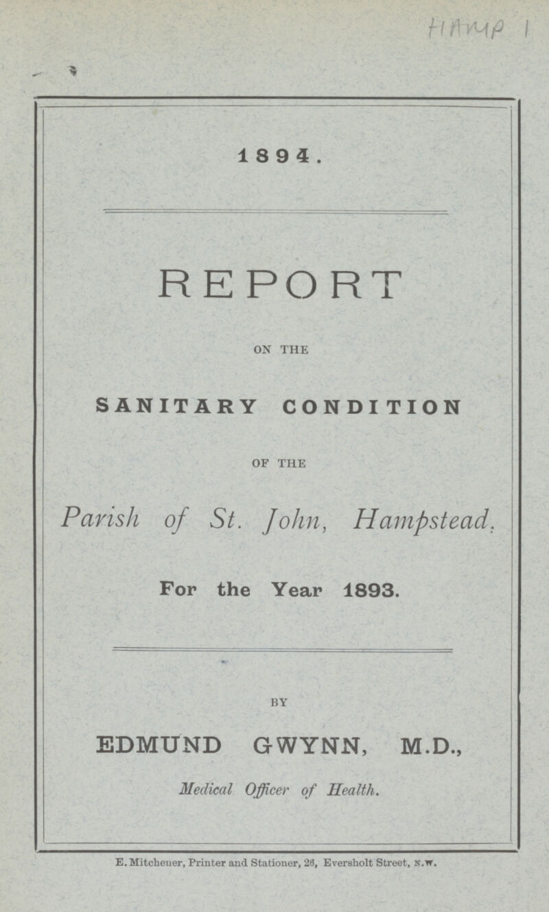 HAMP 1 1894. REPORT ON THE SANITARY CONDITION OF THE Parish of St. John, Hampstead. For the Year 1893. BY EDMUND GWYNN, M.D., Medical Officer of Health. E. Mitchener, Printer and Stationer, 26, Eversholt Street, n.w.