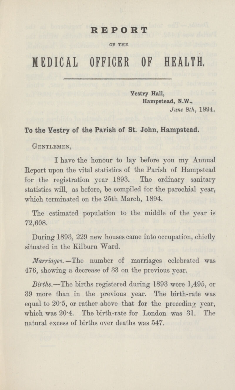 REPORT of the MEDICAL OFFICER OF HEALTH. Yestry Hall, Hampstead, N.W., June 8th, 1894. To the Yestry of the Parish of St. John, Hampstead. Gentlemen, I have the honour to lay before you my Annual Report upon the vital statistics of the Parish of Hampstead for the registration year 1893. The ordinary sanitary statistics will, as before, be compiled for the parochial year, which terminated on the 25th March, 1894. The estimated population to the middle of the year is 72,608. During 1893, 229 new houses came into occupation, chiefly situated in the Kilburn Ward. Marriages. —The number of marriages celebrated was 476, showing a decrease of 33 on the previous year. Births.—The births registered during 1893 were 1,495, or 39 more than in the previous year. The birth-rate was equal to 20.5, or rather above that for the preceding year, which was 20.4. The birth-rate for London was 31. The natural excess of births over deaths was 547.