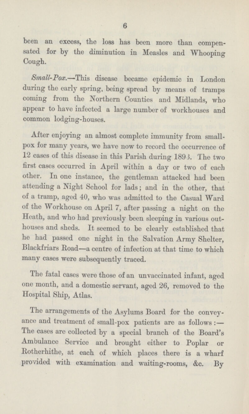 6 been an excess, the loss has been more than compen sated for by the diminution in Measles and Whooping Cough. Small-Pox.—This disease became epidemic in London during the early spring, being spread by means of tramps coming from the Northern Counties and Midlands, who appear to have infected a large number of workhouses and common lodging-houses. After enjoying an almost complete immunity from small pox for many years, we have now to record the occurrence of 12 cases of this disease in this Parish during 189 J. The two first cases occurred in April within a day or two of each other. In one instance, the gentleman attacked had been attending a Night School for lads; and in the other, that of a tramp, aged 40, who was admitted to the Casual Ward of the Workhouse on April 7, after passing a night on the Heath, and who had previously been sleeping in various out houses and sheds. It seemed to be clearly established that he had passed one night in the Salvation Army Shelter, Blackfriars Road—a centre of infection at that time to which many cases were subsequently traced. The fatal cases were those of an unvaccinated infant, aged one month, and a domestic servant, aged 26, removed to the Hospital Ship, Atlas. The arrangements of the Asylums Board for the convey ance and treatment of small-pox patients are as follows:— The cases are collected by a special branch of the Board's Ambulance Service and brought either to Poplar or Rotherhithe, at each of which places there is a wharf provided with examination and waiting-rooms, &c. By