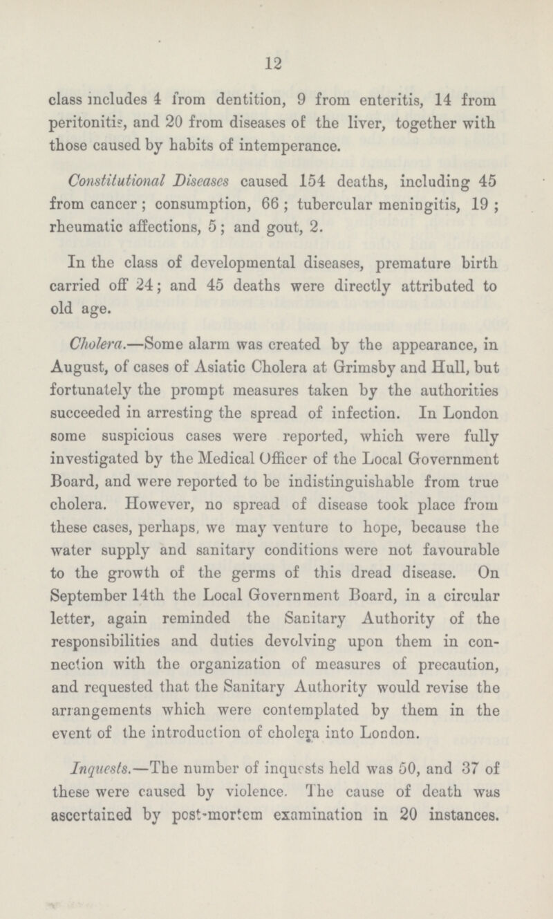 12 class includes 4 from dentition, 9 from enteritis, 14 from peritonitis, and 20 from diseases of the liver, together with those caused by habits of intemperance. Constitutional Diseases caused 154 deaths, including 45 from cancer ; consumption, 66 ; tubercular meningitis, 19 ; rheumatic affections, 5; and gout, 2. In the class of developmental diseases, premature birth carried off 24; and 45 deaths were directly attributed to old age. Cholera.—Some alarm was created by the appearance, in August, of cases of Asiatic Cholera at Grimsby and Hull, but fortunately the prompt measures taken by the authorities succeeded in arresting the spread of infection. In London some suspicious cases were reported, which were fully investigated by the Medical Officer of the Local Government Board, and were reported to be indistinguishable from true cholera. However, no spread of disease took place from these cases, perhaps, we may venture to hope, because the water supply and sanitary conditions were not favourable to the growth of the germs of this dread disease. On September 14th the Local Government Board, in a circular letter, again reminded the Sanitary Authority of the responsibilities and duties devolving upon them in con nection with the organization of measures of precaution, and requested that the Sanitary Authority would revise the arrangements which were contemplated by them in the event of the introduction of cholera into London. Inquests.—The number of inquests held was 50, and 37 of these were caused by violence. The cause of death was ascertained by post-mortem examination in 20 instances.