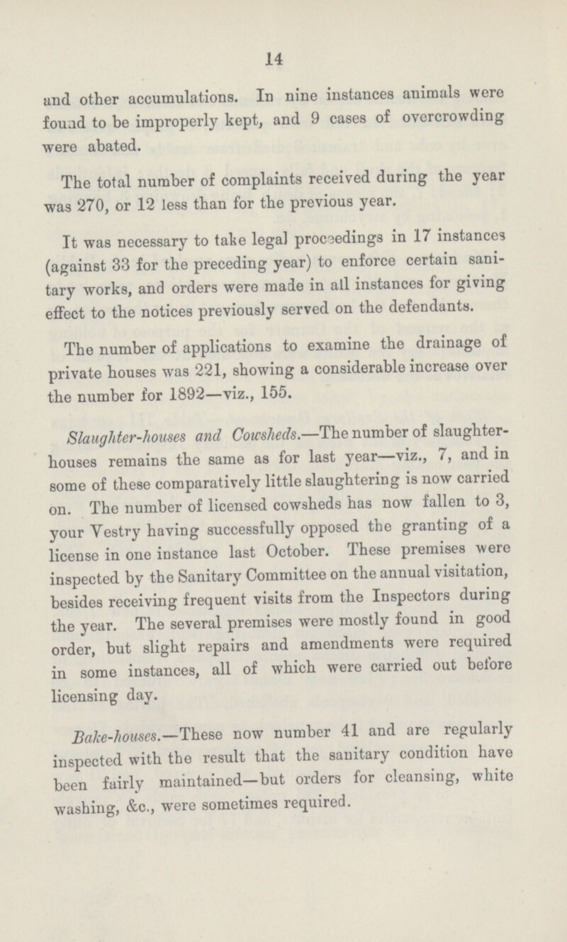 14 and other accumulations. In nine instances animals were found to be improperly kept, and 9 cases of overcrowding were abated. The total number of complaints received during the year was 270, or 12 less than for the previous year. It was necessary to take legal proceedings in 17 instances (against 33 for the preceding year) to enforce certain sani tary works, and orders were made in all instances for giving effect to the notices previously served on the defendants. The number of applications to examine the drainage of private houses was 221, showing a considerable increase over the number for 1892—viz., 155. Slaughter-houses and Cowsheds.—The number of slaughter houses remains the same as for last year—viz., 7, and in some of these comparatively little slaughtering is now carried on. The number of licensed cowsheds has now fallen to 3, your Yestry having successfully opposed the granting of a license in one instance last October. These premises were inspected by the Sanitary Committee on the annual visitation, besides receiving frequent visits from the Inspectors during the year. The several premises were mostly found in good order, but slight repairs and amendments were required in some instances, all of which were carried out before licensing day. Bake-houses.—These now number 41 and are regularly inspected with the result that the sanitary condition have been fairlv maintained—but orders for cleansing, white washing, &c., were sometimes required.