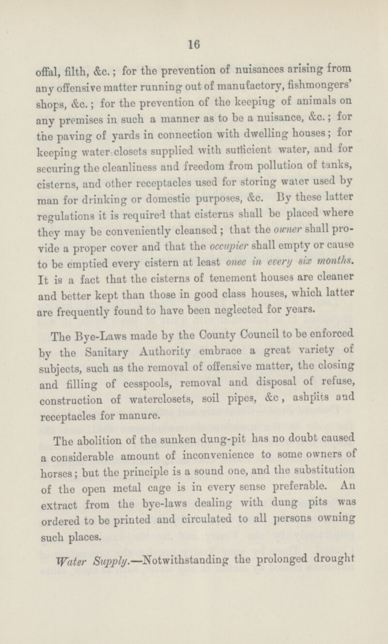 16 offal, filth, &c.; for the prevention of nuisances arising from any offensive matter running out of manufactory, fishmongers' shops, &c.; for the prevention of the keeping of animals on any premises in such a manner as to be a nuisance, &c.; for the paving of yards in connection with dwelling houses; for keeping water-closets supplied with sufficient water, and for securing the cleanliness and freedom from pollution of tanks, cisterns, and other receptacles used for storing water used by man for drinking or domestic purposes, &c. By these latter regulations it is required that cisterns shall be placed where they may be conveniently cleansed ; that the owner shall pro vide a proper cover and that the occupier shall empty or cause to be emptied every cistern at least onee in every six months. It is a fact that the cisterns of tenement houses are cleaner and better kept than those in good class houses, which latter are frequently found to have been neglected for years. The Bye-Laws made by the County Council to be enforced by the Sanitary Authority embrace a great variety of subjects, such as the removal of offensive matter, the closing and filling of cesspools, removal and disposal of refuse, construction of waterclosets, soil pipes, &c, ashpits and receptacles for manure. The abolition of the sunken dung-pit has no doubt caused a considerable amount of inconvenience to some owners of horses; but the principle is a sound one, and the substitution of the open metal cage is in every sense preferable. An extract from the bye-laws dealing with dung pits was ordered to be printed and circulated to all persons owning such places. Water Supply.—Notwithstanding the prolonged drought