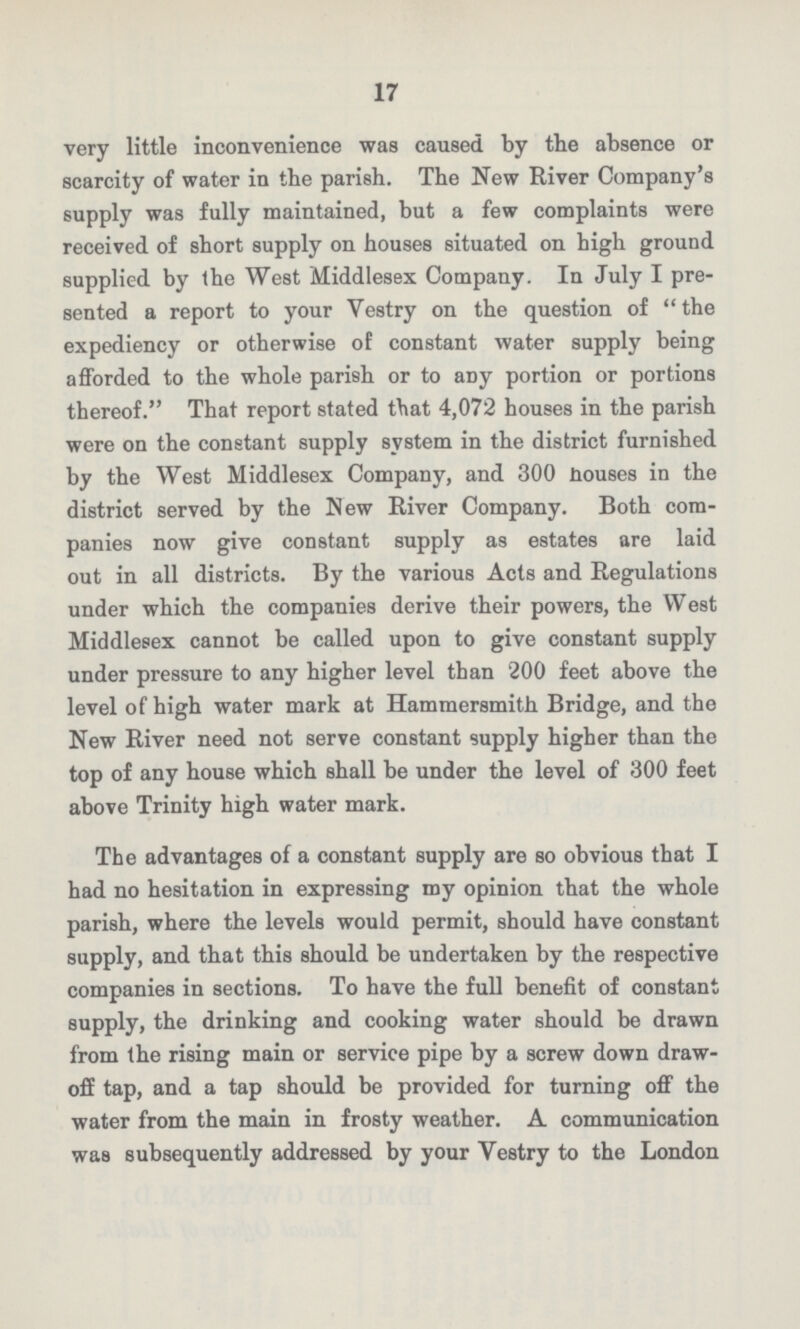 17 very little inconvenience was caused by the absence or scarcity of water in the parish. The New River Company's supply was fully maintained, but a few complaints were received of short supply on houses situated on high ground supplied by the West Middlesex Company. In July I pre sented a report to your Vestry on the question of the expediency or otherwise of constant water supply being afforded to the whole parish or to any portion or portions thereof. That report stated that 4,072 houses in the parish were on the constant supply system in the district furnished by the West Middlesex Company, and 300 nouses in the district served by the New River Company. Both com panies now give constant supply as estates are laid out in all districts. By the various Acts and Regulations under which the companies derive their powers, the West Middlesex cannot be called upon to give constant supply under pressure to any higher level than 200 feet above the level of high water mark at Hammersmith Bridge, and the New River need not serve constant supply higher than the top of any house which shall be under the level of 300 feet above Trinity high water mark. The advantages of a constant supply are so obvious that I had no hesitation in expressing my opinion that the whole parish, where the levels would permit, should have constant supply, and that this should be undertaken by the respective companies in sections. To have the full benefit of constant supply, the drinking and cooking water should be drawn from the rising main or service pipe by a screw down draw off tap, and a tap should be provided for turning off the water from the main in frosty weather. A communication was subsequently addressed by your Vestry to the London