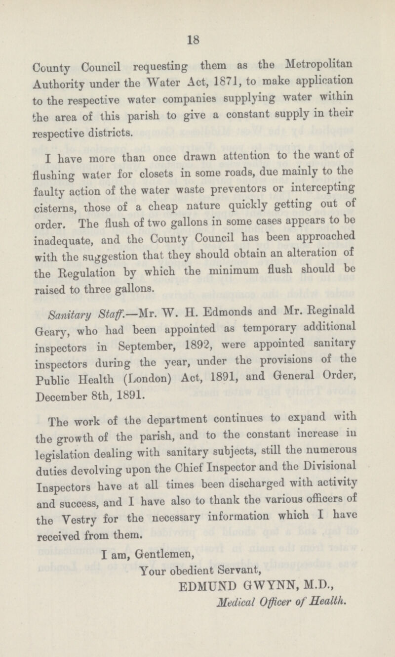 18 County Council requesting them as the Metropolitan Authority under the Water Act, 187], to make application to the respective water companies supplying water within the area of this parish to give a constant supply in their respective districts. I have more than once drawn attention to the want of flushing water for closets in some roads, due mainly to the faulty action of the water waste preventors or intercepting cisterns, those of a cheap nature quickly getting out of order. The flush of two gallons in some cases appears to be inadequate, and the County Council has been approached with the suggestion that they should obtain an alteration of the Regulation by which the minimum flush should be raised to three gallons. Sanitary Staff.—Mr. W. H. Edmonds and Mr. Reginald Geary, who had been appointed as temporary additional inspectors in September, 1892, were appointed sanitary inspectors during the year, under the provisions of the Public Health (London) Act, 1891, and General Order, December 8th, 1891. The work of the department continues to expand with the growth of the parish, and to the constant increase iu legislation dealing with sanitary subjects, still the numerous duties devolving upon the Chief Inspector and the Divisional Inspectors have at all times been discharged with activity and success, and I have also to thank the various officers of the Vestry for the necessary information which I have received from them. I am, Gentlemen, Your obedient Servant, EDMUND GWYNN, M.D., Medical Officer of Health.