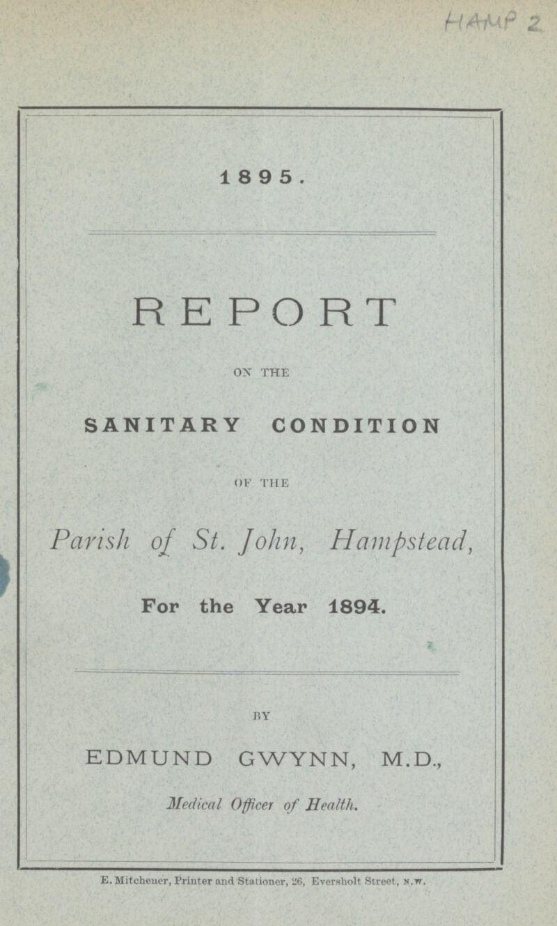 HAMP 2 1 8 9 5. REPORT ON THE SANITARY CONDITION OF THE Parish of St. John, Hampstead, For the Year 1894. BY EDMUND GWYNN, M.D., Medical Officer of Health. E. Mitcheuer, Printer and Stationer, 26, Eversholt Street, n.w.