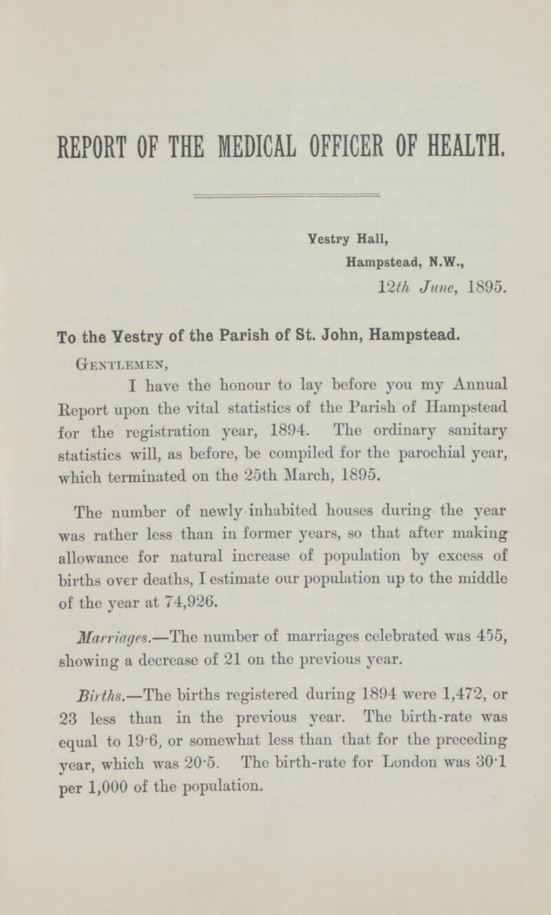 REPORT OF THE MEDICAL OFFICER OF HEALTH. Yestry Hall, Hampstead, N.W., 12th June, 1895. To the Yestry of the Parish of St. John, Hampstead. Gentlemen, I have the honour to lay before you my Annual Report upon the vital statistics of the Parish of Hampstead for the registration year, 1894. The ordinary sanitary statistics will, as before, be compiled for the parochial year, which terminated on the 25th March, 1895. The number of newly inhabited houses during the year was rather less than in former years, so that after making allowance for natural increase of population by excess of births over deaths, I estimate our population up to the middle of the year at 74,926. Marriages.—The number of marriages celebrated was 455, showing a decrease of 21 on the previous year. Births.—The births registered during 1894 were 1,472, or 23 less than in the previous year. The birth-rate was equal to 196, or somewhat less than that for the preceding year, which was 20.5. The birth-rate for London was 30.1 per 1,000 of the population.