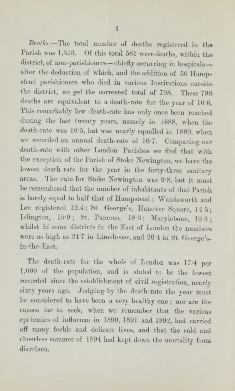 4 Deaths.—The total number of deaths registered in the Parish was 1,323. Of this total 581 were deaths, within the district, of non-parishioners—chiefly occurring in hospitals— after the deduction of which, and the addition of 56 Hamp stead parishioners who died in various Institutions outside the district, we get the corrected total of 798. These 798 deaths are equivalent to a death-rate for the year of 10.6. This remarkably low death-rate has only once been reached during the last twenty years, namely in J 888, when the death-rate was 10.5, but was nearly equalled in 1889, when we recorded an annual death-rate of 10.7. Comparing our death-rate with other London Parishes we find that with the exception of the Parish of Stoke Newington, we have the lowest death rate for the year in the forty-three sanitary areas. The rate for Stoke Newington was 9.8, but it must be remembered that the number of inhabitants of that Parish is barely equal to half that of Hampstead; Wandsworth and Lee registered 12.4; St George's, Hanover Square, 14.5; Islington, 15.9; St. Pancras, 18.3; Marylebone, 19.3; whilst in some districts in the East of London the numbers were as high as 24.7 in Limehouse, and 26.4 in St. George's in-the-East. The death-rate for the whole of London was 174 per 1,000 of the population, and is stated to be the lowest recorded since the establishment of civil registration, nearly sixty years ago. Judging by the death-rate the year must bo considered to have been a very healthy one; nor are the causes far to seek, when we remember that the various epidemics of influenza in 1890, 1891 and 1892, had carried off many feeble and delicate lives, and that the cold and cheerless summer of 1894 had kept down the mortality from diarrhœa.