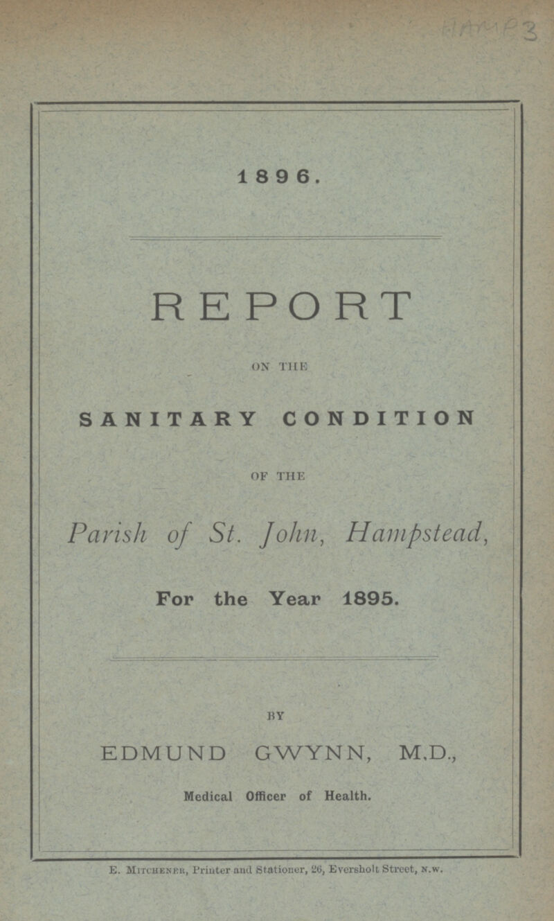 HAM P3 1 8 9 6. REPORT ON THE SANITARY CONDITION OF THE Parish of St. John, Hampstead, For the Year 1895. BY EDMUND GWYNN, M.D., Medical Officer of Health. E. Mitchener, Printer and Stationer, 26, Eversholt Street, n.w.