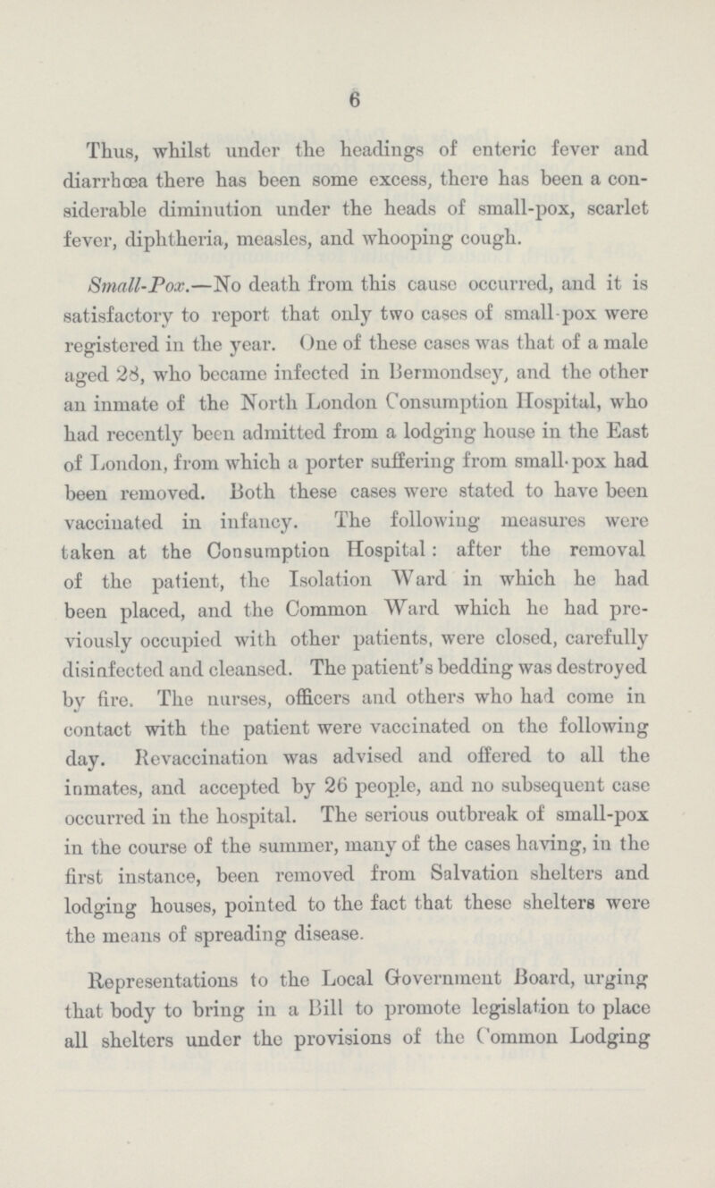 6 Thus, whilst under the headings of enteric fever and diarrhœa there has been some excess, there has been a con siderable diminution under the heads of small-pox, scarlet fever, diphtheria, measles, and whooping cough. Small-Pox.—No death from this cause occurred, and it is satisfactory to report that only two cases of small pox were registered in the year. One of these cases was that of a male aged 28, who became infected in Bermondsey, and the other an inmate of the North London Consumption Hospital, who had recently been admitted from a lodging house in the East of London, from which a porter suffering from small-pox had been removed. Both these cases were stated to have been vaccinated in infancy. The following measures were taken at the Consumption Hospital: after the removal of the patient, the Isolation Ward in which he had been placed, and the Common Ward which he had pre viously occupied with other patients, wore closed, carefully disinfected and cleansed. The patient's bedding was destroyed by fire. The nurses, officers and others who had come in contact with the patient were vaccinated on the following day. Revaccination was advised and offered to all the inmates, and accepted by 26 people, and no subsequent case occurred in the hospital. The serious outbreak of small-pox in the course of the summer, many of the cases having, in the first instance, been removed from Salvation shelters and lodging houses, pointed to the fact that these shelters were the means of spreading disease. Representations to the Local Government Hoard, urging that body to bring in a Bill to promote legislation to place all shelters under the provisions of the Common Lodging