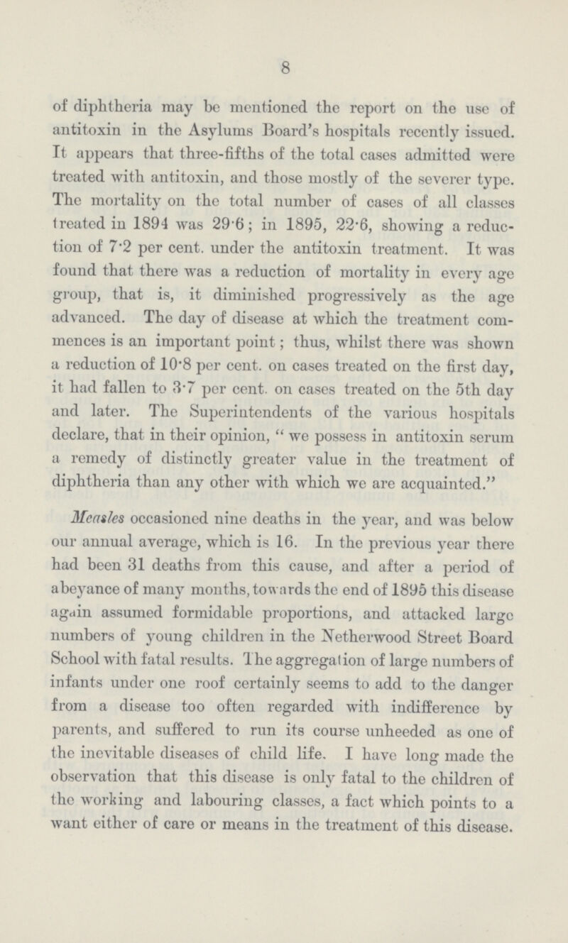 8 of diphtheria may be mentioned the report on the use of antitoxin in the Asylums Board's hospitals recently issued. It appears that three-fifths of the total cases admitted were treated with antitoxin, and those mostly of the severer type. The mortality on the total number of cases of all classes treated in 1894 was 29.6; in 1895, 22.6, showing a reduc tion of 7.2 per cent. under the antitoxin treatment. It was found that there was a reduction of mortality in every age group, that is, it diminished progressively as the age advanced. The day of disease at which the treatment com mences is an important point; thus, whilst there was shown a reduction of 10.8 per cent. on cases treated on the first day, it had fallen to 3.7 per cent. on cases treated on the 5th day and later. The Superintendents of the various hospitals declare, that in their opinion,  we possess in antitoxin serum a remedy of distinctly greater value in the treatment of diphtheria than any other with which we are acquainted. Measles occasioned nine deaths in the year, and was below our annual average, which is 16. In the previous year there had been 31 deaths from this cause, and after a period of abeyance of many months, towards the end of 1895 this disease again assumed formidable proportions, and attacked large numbers of young children in the Netherwood Street Board School with fatal results. 1 he aggregation of large numbers of infants under one roof certainly seems to add to the danger from a disease too often regarded with indifference by parents, and suffered to run its course unheeded as one of the inevitable diseases of child life. I have long made the observation that this disease is only fatal to the children of the working and labouring classes, a fact which points to a want either of care or means in the treatment of this disease.