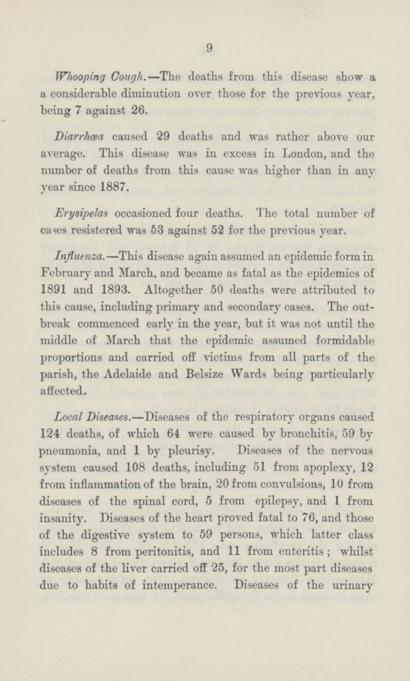 9 Whooping Cough.—The deaths from this disease show a a considerable diminution over those for the previous year, being 7 against 26. Diarrhcea caused 29 deaths and was rather above our average. This disease was in excess in London, and the number of deaths from this cause was higher than in any year since 1887. Erysipelas occasioned four deaths. The total number of cases resistered was 53 against 52 for the previous year. Influenza.—This disease again assumed an epidemic form in February and March, and became as fatal as the epidemics of 1891 and 1893. Altogether 50 deaths were attributed to this cause, including primary and secondary cases. The out break commenced early in the year, but it was not until the middle of March that the epidemic assumed formidable proportions and carried off victims from all parts of the parish, the Adelaide and Belsize Wards being particularly affected. Local Diseases.—Diseases of the respiratory organs caused 124 deaths, of which 64 were caused by bronchitis, 59 by pneumonia, and 1 by pleurisy. Diseases of the nervous system caused 108 deaths, including 51 from apoplexy, 12 from inflammation of the brain, 20 from convulsions, 10 from diseases of the spinal cord, 5 from epilepsy, and 1 from insanity. Diseases of the heart proved fatal to 76, and those of the digestive system to 59 persons, which latter class includes 8 from peritonitis, and 11 from enteritis; whilst diseases of the liver carried off 25, for the most part diseases due to habits of intemperance. Diseases of the urinary