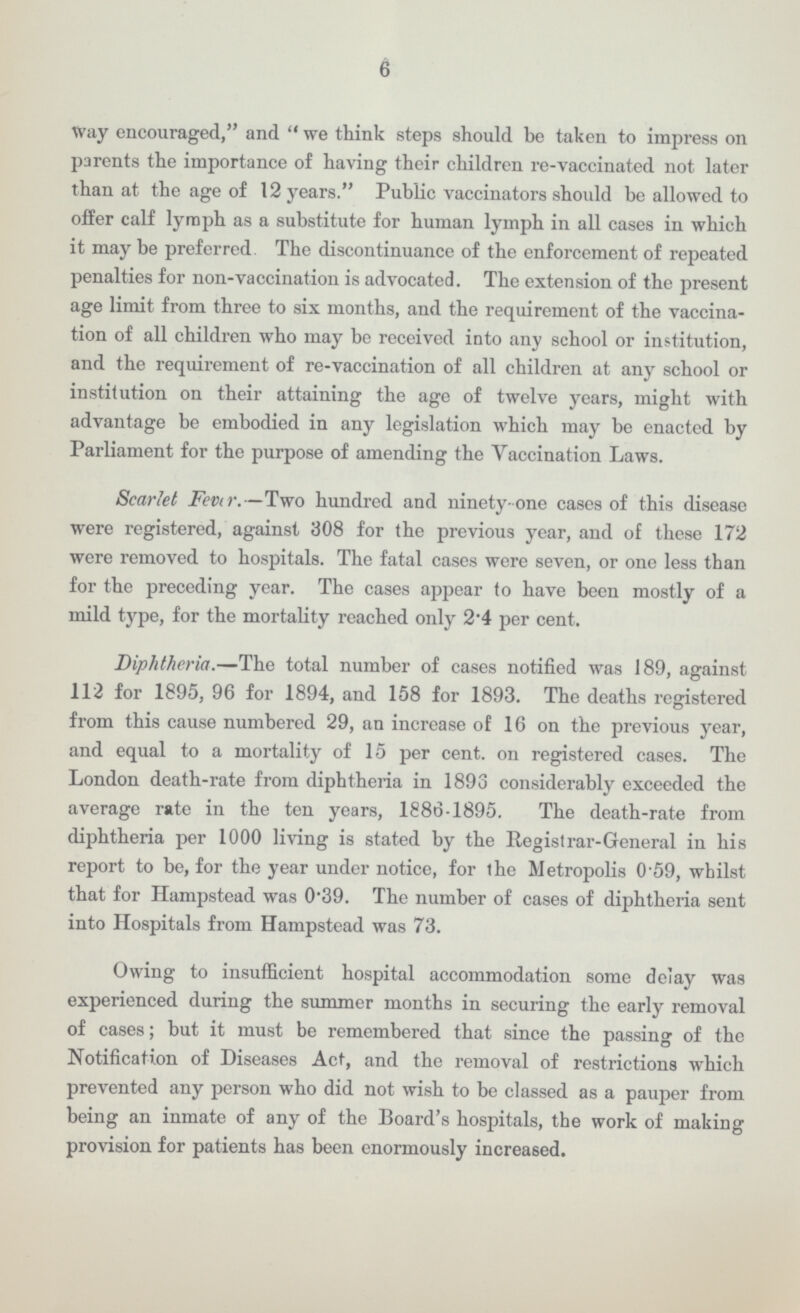 6 way encouraged, and we think steps should be taken to impress on parents the importance of having their children re-vaccinated not later than at the age of 12 years. Public vaccinators should be allowed to offer calf lymph as a substitute for human lymph in all cases in which it may be preferred. The discontinuance of the enforcement of repeated penalties for non-vaccination is advocated. The extension of the present age limit from three to six months, and the requirement of the vaccina tion of all children who may be received into any school or institution, and the requirement of re-vaccination of all children at any school or institution on their attaining the age of twelve years, might with advantage be embodied in any legislation which may be enacted by Parliament for the purpose of amending the Vaccination Laws. Scarlet Fever.—Two hundred and ninety-one cases of this disease were registered, against 308 for the previous year, and of these 172 were removed to hospitals. The fatal cases were seven, or one less than for the preceding year. The cases appear to have been mostly of a mild type, for the mortality reached only 2.4 per cent. Diphtheria.—The total number of cases notified was 189, against 112 for 1895, 96 for 1894, and 158 for 1893. The deaths registered from this cause numbered 29, an increase of 16 on the previous year, and equal to a mortality of 15 per cent. on registered cases. The London death-rate from diphtheria in 1893 considerably exceeded the average rate in the ten years, 1886-1895. The death-rate from diphtheria per 1000 living is stated by the Registrar-General in his report to be, for the year under notice, for the Metropolis 0.59, whilst that for Hampstead was 0.39. The number of cases of diphtheria sent into Hospitals from Hampstead was 73. Owing to insufficient hospital accommodation some delay was experienced during the summer months in securing the early removal of cases; but it must be remembered that since the passing of the Notification of Diseases Act, and the removal of restrictions which prevented any person who did not wish to be classed as a pauper from being an inmate of any of the Board's hospitals, the work of making provision for patients has been enormously increased.