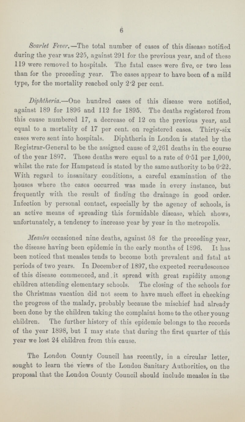 6 Scarlet Fever.—The total number of cases of this diseass notified during the year was 22-5, against 291 for the previous year, and of these 119 were removed to hospitals. The fatal cases were five, or two less than for the preceding year. The cases appear to have been of a mild type, for the mortality reached only 2 2 per cent. Diphtheria.—One hundred cases of this disease were notified, against 189 for 1896 and 112 for 1895. The deaths registered from this cause numbered 17, a decrease of 12 on the previous year, and equal to a mortality of 17 per cent, on registered cases. Thirty-six cases were sent into hospitals. Diphtheria in London is stated by the Registrar-General to be the assigned cause of 2,261 deaths in the course of the year 1897. These deaths were equal to a rate of 0-51 per 1,000, whilst the rate for Hampstead is stated by the same authority to be 0.22. With regard to insanitary conditions, a careful examination of the houses where the cases occurred was made in every instance, but frequently with the result of finding the drainage in good order. Infection by personal contact, especially by the agency of schools, is an active means of spreading this formidable disease, which shows, unfortunately, a tendency to increase year by year in the metropolis. Measles occasioned nine deaths, against 58 for the preceding year, the disease having been epidemic in the early months of 1896. It has been noticed that measles tends to become both prevalent and fatal at periods of two years. In December of 1897, the expected recrudescence of this disease commenced, and. it spread with great rapidity among children attending elementary schools. The closing of the schools for the Christmas vacation did not seem to have much effect in checking the progress of the malady, probably because the mischief had already been done by the children taking the complaint home to the other young children. The further history of this epidemic belongs to the records of the year 1898, but I may state that during the first quarter of this year we lost 24 children from this cause. The London County Council has recently, in a circular letter, sought to learn the views of the London Sanitary Authorities, on the proposal that the London County Council should include measles in the