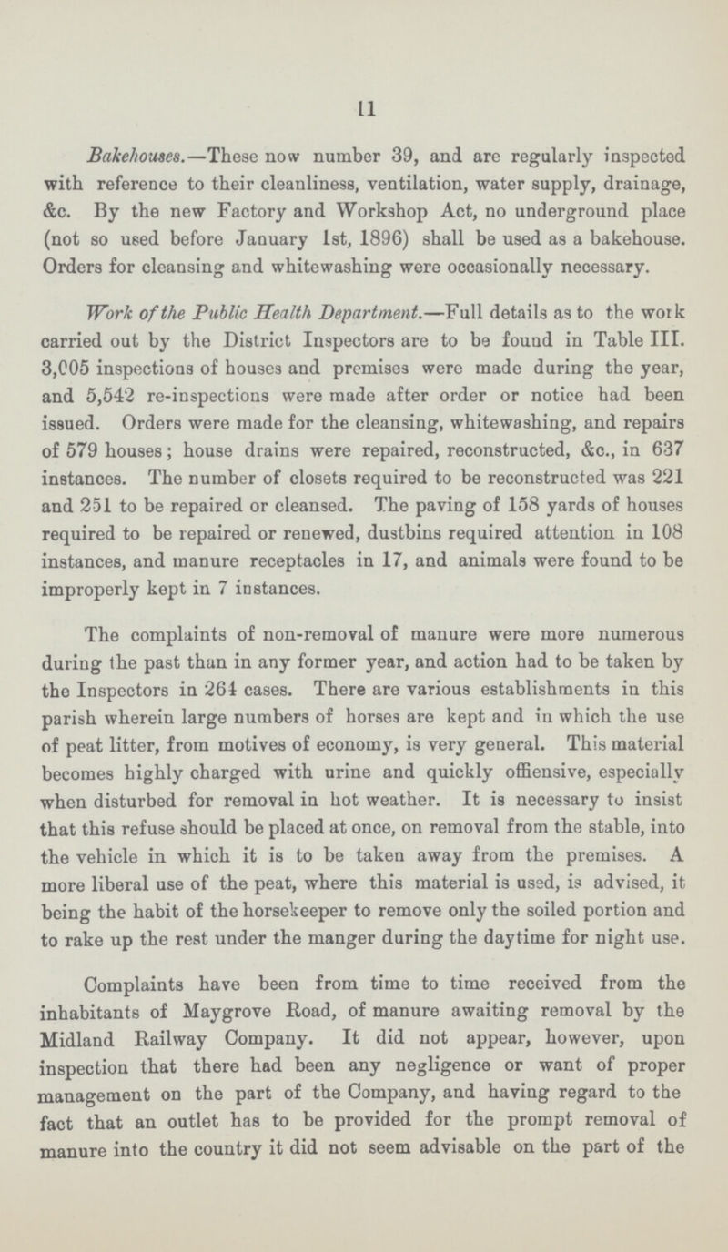 11 Bakehouses.—These now number 39, and are regularly inspected with reference to their cleanliness, ventilation, water supply, drainage, &c. By the new Factory and Workshop Act, no underground place (not so used before January 1st, 1896) shall be used as a bakehouse. Orders for cleansing and whitewashing were occasionally necessary. Work of the Public Health Department.—Full details as to the work carried out by the District Inspectors are to be found in Table III. 3,005 inspections of houses and premises were made during the year, and 5,542 re-inspections were made after order or notice had been issued. Orders were made for the cleansing, whitewashing, and repairs of 579 houses; house drains were repaired, reconstructed, &c., in 637 instances. The number of closets required to be reconstructed was 221 and 251 to be repaired or cleansed. The paving of 158 yards of houses required to be repaired or renewed, dustbins required attention in 108 instances, and manure receptacles in 17, and animals were found to be improperly kept in 7 instances. The complaints of non-removal of manure were more numerous during the past than in any former year, and action had to be taken by the Inspectors in 261 cases. There are various establishments in this parish wherein large numbers of horses are kept and in which the use of peat litter, from motives of economy, is very general. This material becomes highly charged with urine and quickly offiensive, especially when disturbed for removal in hot weather. It is necessary to insist that this refuse should be placed at once, on removal from the stable, into the vehicle in which it is to be taken away from the premises. A more liberal use of the peat, where this material is used, is advised, it being the habit of the horsekeeper to remove only the soiled portion and to rake up the rest under the manger during the daytime for night use. Complaints have been from time to time received from the inhabitants of May grove Road, of manure awaiting removal by the Midland Railway Company. It did not appear, however, upon inspection that there had been any negligence or want of proper management on the part of the Company, and having regard to the fact that an outlet has to be provided for the prompt removal of manure into the country it did not seem advisable on the part of the