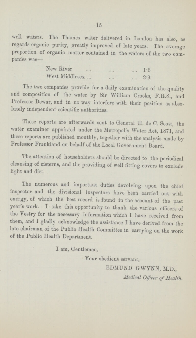 15 well waters. The Thames water delivered in London has also, as regards organic purity, greatly improved of late years, The average proportion of organic matter contained in the waters of the two com panies was— New River l.6 West Middlesex 2.9 The two companies provide for a daily examination of the quality and composition of the water by Sir William Crooks, F.R.S., and Professor Dewar, and in no way interfere with their position as abso lutely independent scientific authorities. These reports are afterwards sent to General II. de C. Scott, the water examiner appointed under the Metropolis Water Act, 1871, and these reports are published monthly, together with the analysis made by Professor Frankland on behalf of the Local Government Board. The attention of householders should be directed to the periodical cleansing of cisterns, and the providing of well fitting covers to exclude light and dirt. The numerous and important duties devolving upon the chief inspector and the divisional inspectors havo been carried out with energy, of which the best record is found in the account of the past year's work. I take this opportunity to thank the various officers of tho Vestry for the necessary information which I have received from them, and I gladly acknowledge the assistance I have derived from the late chairman of the Public Health Committee in carrying on the work of the Public Health Department. I am, Gentlemen, Your obedient servant, EDMUND GWYNN, M.D., Medical Officer of Health.