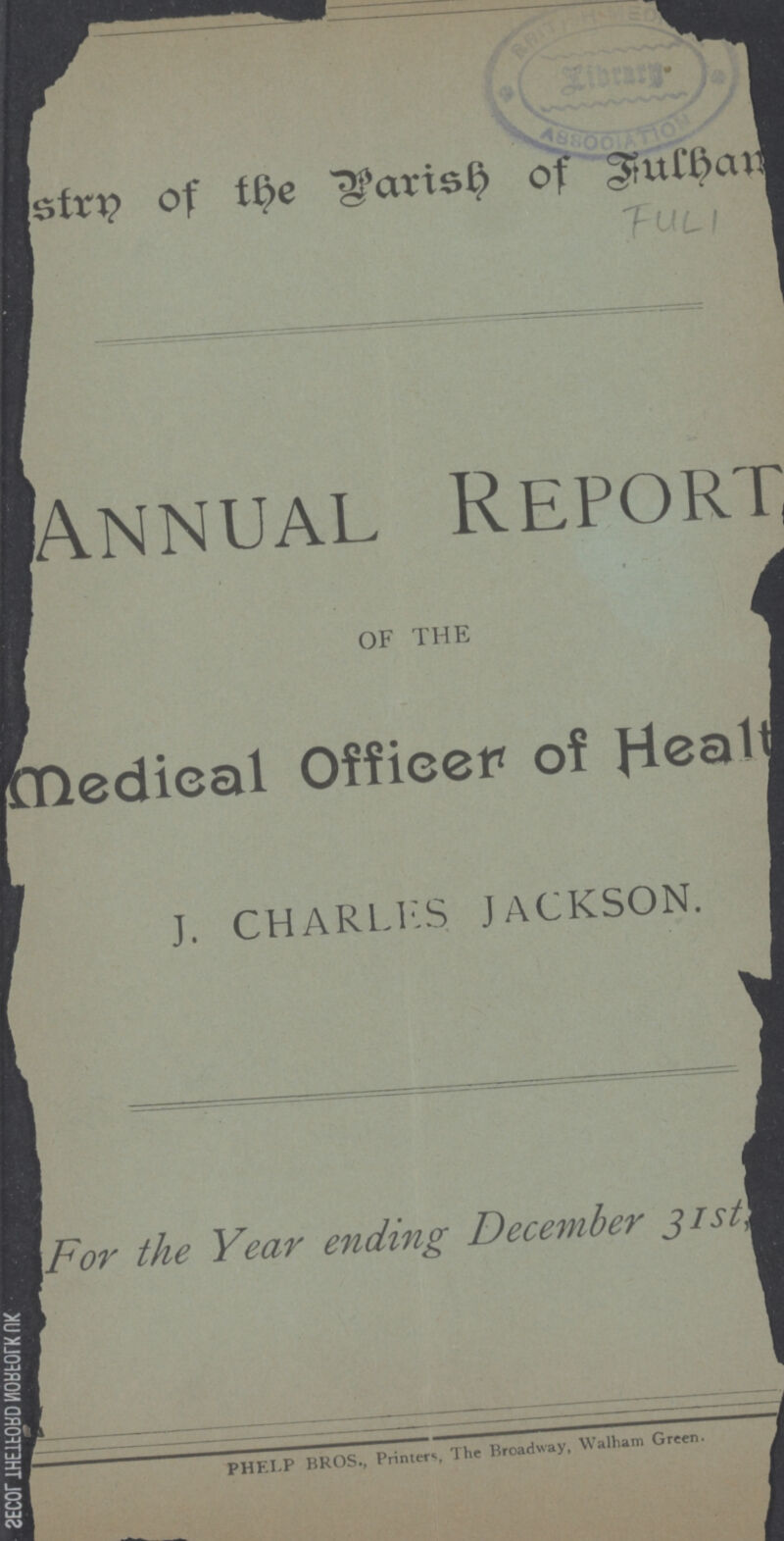 Destrn of the Parish of fulham. FUL1 Annual Report OF THE medical Officer of Health J. CHARLES JACKSON. For the Year ending December 3ist,1893. PHELP BROS., Printers The Broadway, Walham Green.