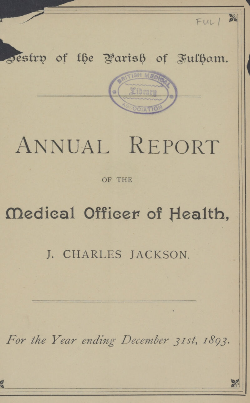 FUL 1 Destrn of the Parish of Fulham. Annual Report OF THE Medieal Officer of Health, J. CHARLES JACKSON. For the Year ending December 31st, 1893.