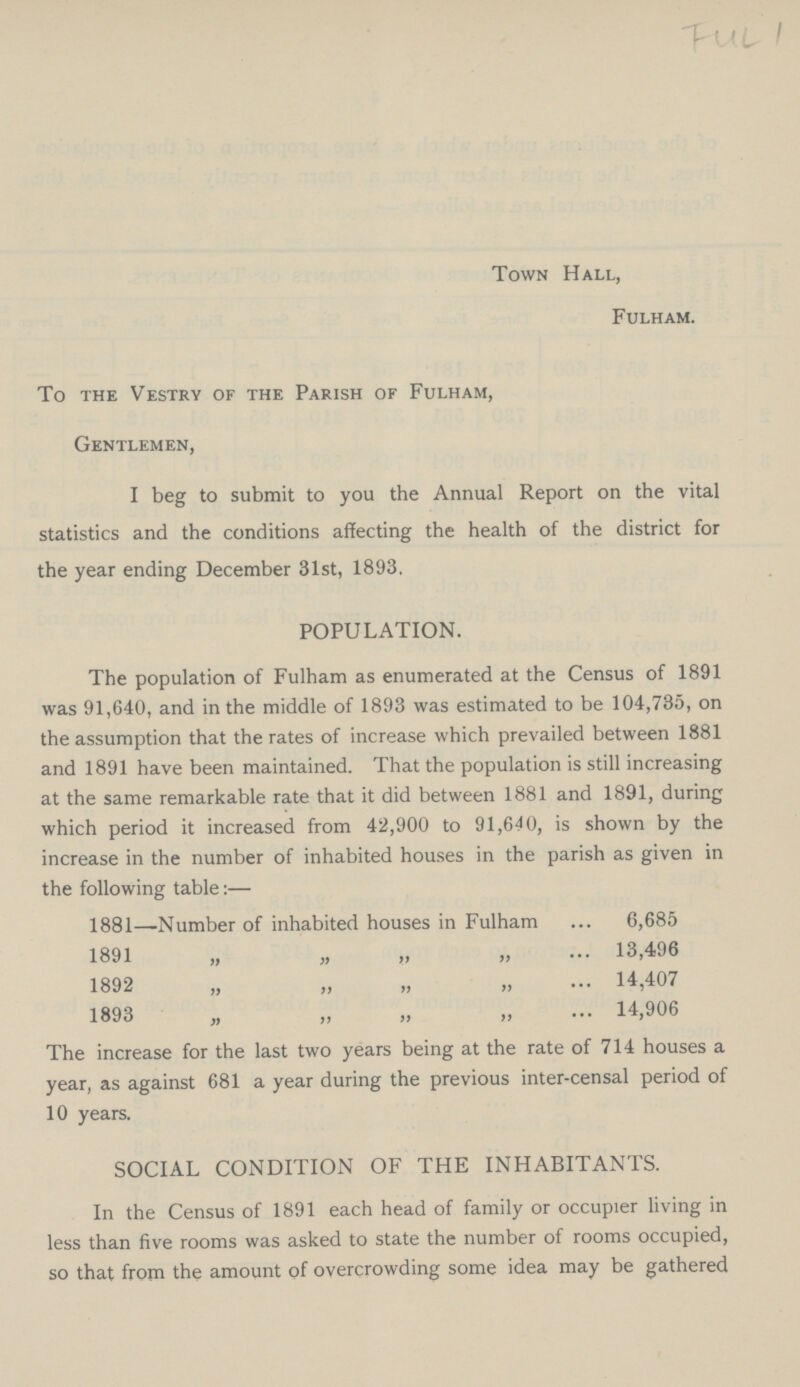 FUL 1 Town Hall, Fulham. To the Vestry of the Parish of Fulham, Gentlemen, I beg to submit to you the Annual Report on the vital statistics and the conditions affecting the health of the district for the year ending December 31st, 1893. POPULATION. The population of Fulham as enumerated at the Census of 1891 was 91,640, and in the middle of 1893 was estimated to be 104,735, on the assumption that the rates of increase which prevailed between 1881 and 1891 have been maintained. That the population is still increasing at the same remarkable rate that it did between 1881 and 1891, during which period it increased from 42,900 to 91,640, is shown by the increase in the number of inhabited houses in the parish as given in the following table:— 1881—Number of inhabited houses in Fulham 6,685 1891 „ „ „ „ 13,496 1892 „ „ „ „ 14,407 1893 „ „ „ „ 14,906 The increase for the last two years being at the rate of 714 houses a year, as against 681 a year during the previous inter-censal period of 10 years. SOCIAL CONDITION OF THE INHABITANTS. In the Census of 1891 each head of family or occupier living in less than five rooms was asked to state the number of rooms occupied, so that from the amount of overcrowding some idea may be gathered