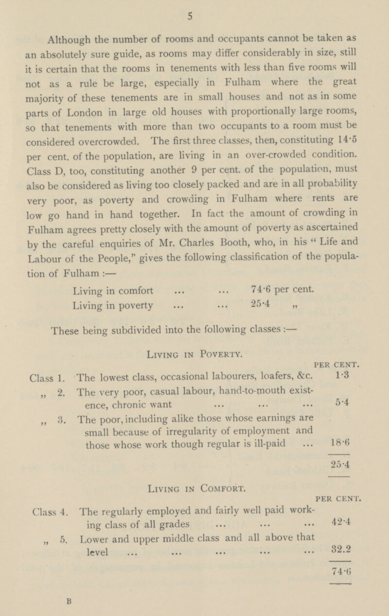 5 Although the number of rooms and occupants cannot be taken as an absolutely sure guide, as rooms may differ considerably in size, still it is certain that the rooms in tenements with less than five rooms will not as a rule be large, especially in Fulham where the great majority of these tenements are in small houses and not as in some parts of London in large old houses with proportionally large rooms, so that tenements with more than two occupants to a room must be considered overcrowded. The first three classes, then, constituting 14.5 per cent. of the population, are living in an over-crowded condition. Class D, too, constituting another 9 per cent. of the population, must also be considered as living too closely packed and are in all probability very poor, as poverty and crowding in Fulham where rents are low go hand in hand together. In fact the amount of crowding in Fulham agrees pretty closely with the amount of poverty as ascertained by the careful enquiries of Mr. Charles Booth, who, in his Life and Labour of the People, gives the following classification of the popula tion of Fulham:- Living in comfort 74.6 per cent. Living in poverty 25.4 „ These being subdivided into the following classes:— Living in Poverty. per cent. Class 1. The lowest class, occasional labourers, loafers, &c. 1.3 „ 2. The very poor, casual labour, hand-to-mouth exist ence, chronic want 5.4 „ 3. The poor, including alike those whose earnings are small because of irregularity of employment and those whose work though regular is ill-paid 18.6 25.4 Living in Comfort. per cent. Class 4. The regularly employed and fairly well paid work ing class of all grades 42.4 „ 5. Lower and upper middle class and all above that level 32.2 74.6 B