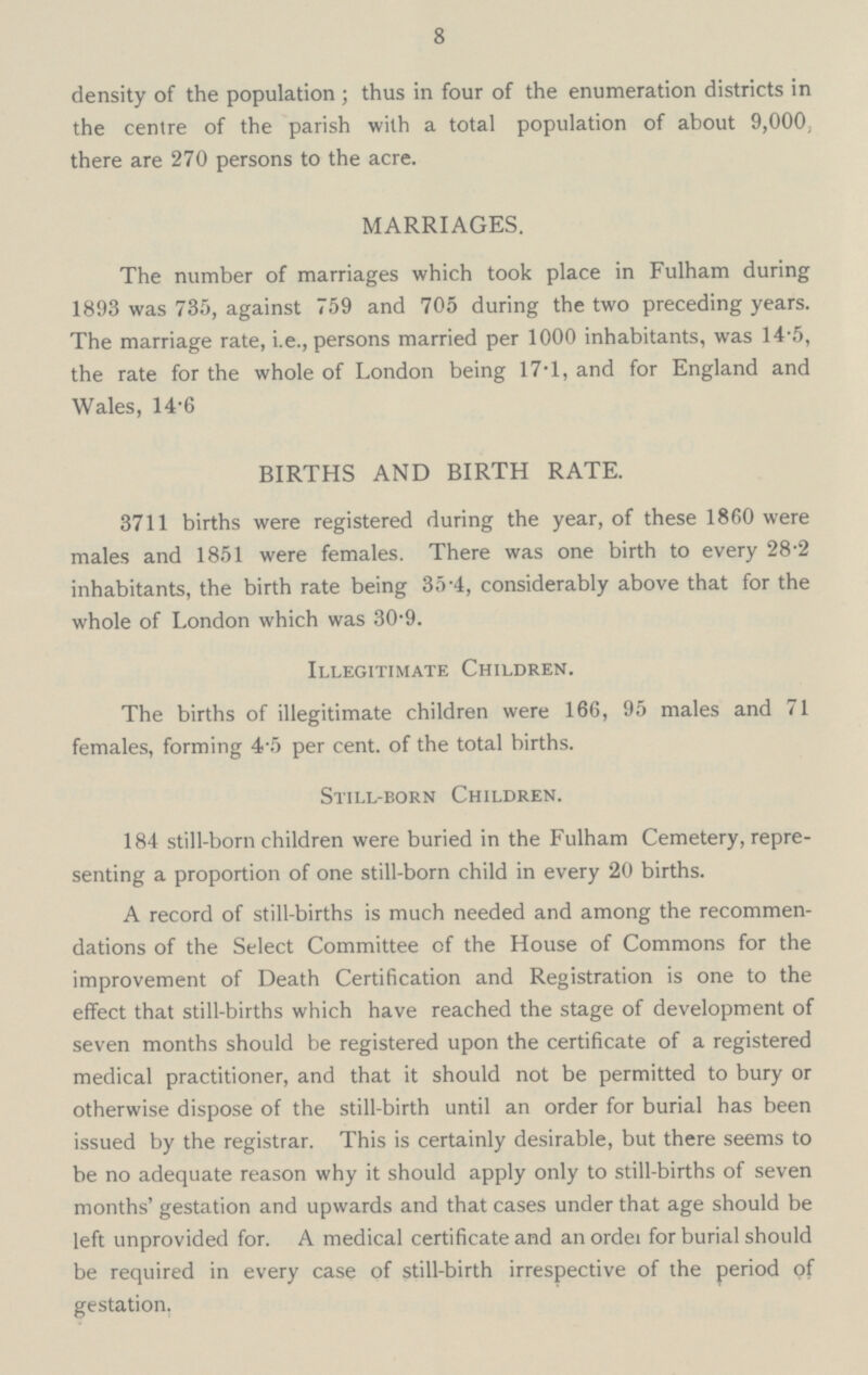 8 density of the population ; thus in four of the enumeration districts in the centre of the parish with a total population of about 9,000, there are 270 persons to the acre. MARRIAGES. The number of marriages which took place in Fulham during 1893 was 735, against 759 and 705 during the two preceding years. The marriage rate, i.e., persons married per 1000 inhabitants, was 14.5, the rate for the whole of London being 17.1, and for England and Wales, 14.6 BIRTHS AND BIRTH RATE. 3711 births were registered during the year, of these 1860 were males and 1851 were females. There was one birth to every 28.2 inhabitants, the birth rate being 35.4, considerably above that for the whole of London which was 30.9. Illegitimate Children. The births of illegitimate children were 166, 95 males and 71 females, forming 4.5 per cent. of the total births. Still-born Children. 184 still-born children were buried in the Fulham Cemetery, repre senting a proportion of one still-born child in every 20 births. A record of still-births is much needed and among the recommen dations of the Select Committee of the House of Commons for the improvement of Death Certification and Registration is one to the effect that still-births which have reached the stage of development of seven months should be registered upon the certificate of a registered medical practitioner, and that it should not be permitted to bury or otherwise dispose of the still-birth until an order for burial has been issued by the registrar. This is certainly desirable, but there seems to be no adequate reason why it should apply only to still-births of seven months' gestation and upwards and that cases under that age should be left unprovided for. A medical certificate and an order for burial should be required in every case of still-birth irrespective of the period of gestation.