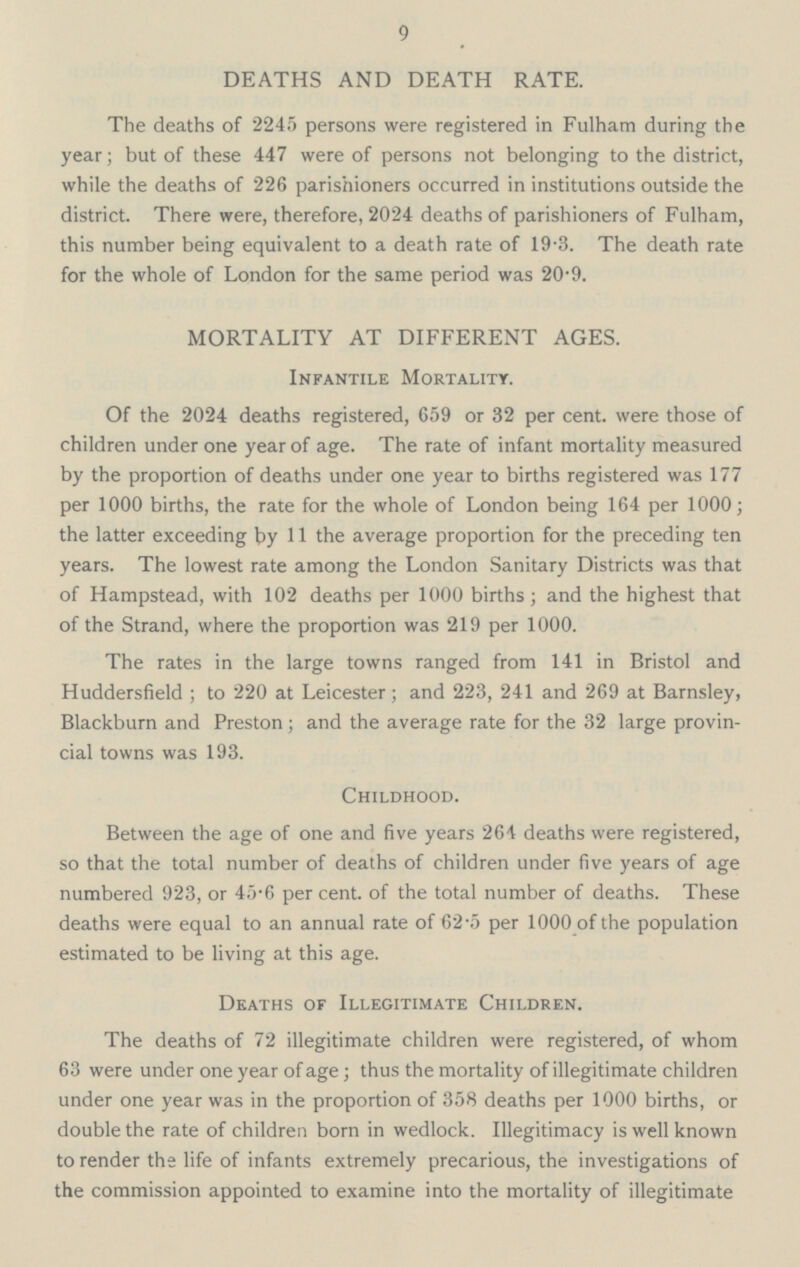 9 DEATHS AND DEATH RATE. The deaths of 2245 persons were registered in Fulham during the year; but of these 447 were of persons not belonging to the district, while the deaths of 226 parishioners occurred in institutions outside the district. There were, therefore, 2024 deaths of parishioners of Fulham, this number being equivalent to a death rate of 19.3. The death rate for the whole of London for the same period was 20.9. MORTALITY AT DIFFERENT AGES. Infantile Mortality. Of the 2024 deaths registered, 659 or 32 per cent. were those of children under one year of age. The rate of infant mortality measured by the proportion of deaths under one year to births registered was 177 per 1000 births, the rate for the whole of London being 164 per 1000; the latter exceeding by 11 the average proportion for the preceding ten years. The lowest rate among the London Sanitary Districts was that of Hampstead, with 102 deaths per 1000 births; and the highest that of the Strand, where the proportion was 219 per 1000. The rates in the large towns ranged from 141 in Bristol and Huddersfield; to 220 at Leicester; and 223, 241 and 269 at Barnsley, Blackburn and Preston; and the average rate for the 32 large provin cial towns was 193. Childhood. Between the age of one and five years 264 deaths were registered, so that the total number of deaths of children under five years of age numbered 923, or 45.6 per cent. of the total number of deaths. These deaths were equal to an annual rate of 62.5 per 1000 of the population estimated to be living at this age. Deaths of Illegitimate Children. The deaths of 72 illegitimate children were registered, of whom 63 were under one year of age; thus the mortality of illegitimate children under one year was in the proportion of 358 deaths per 1000 births, or double the rate of children born in wedlock. Illegitimacy is well known to render the life of infants extremely precarious, the investigations of the commission appointed to examine into the mortality of illegitimate