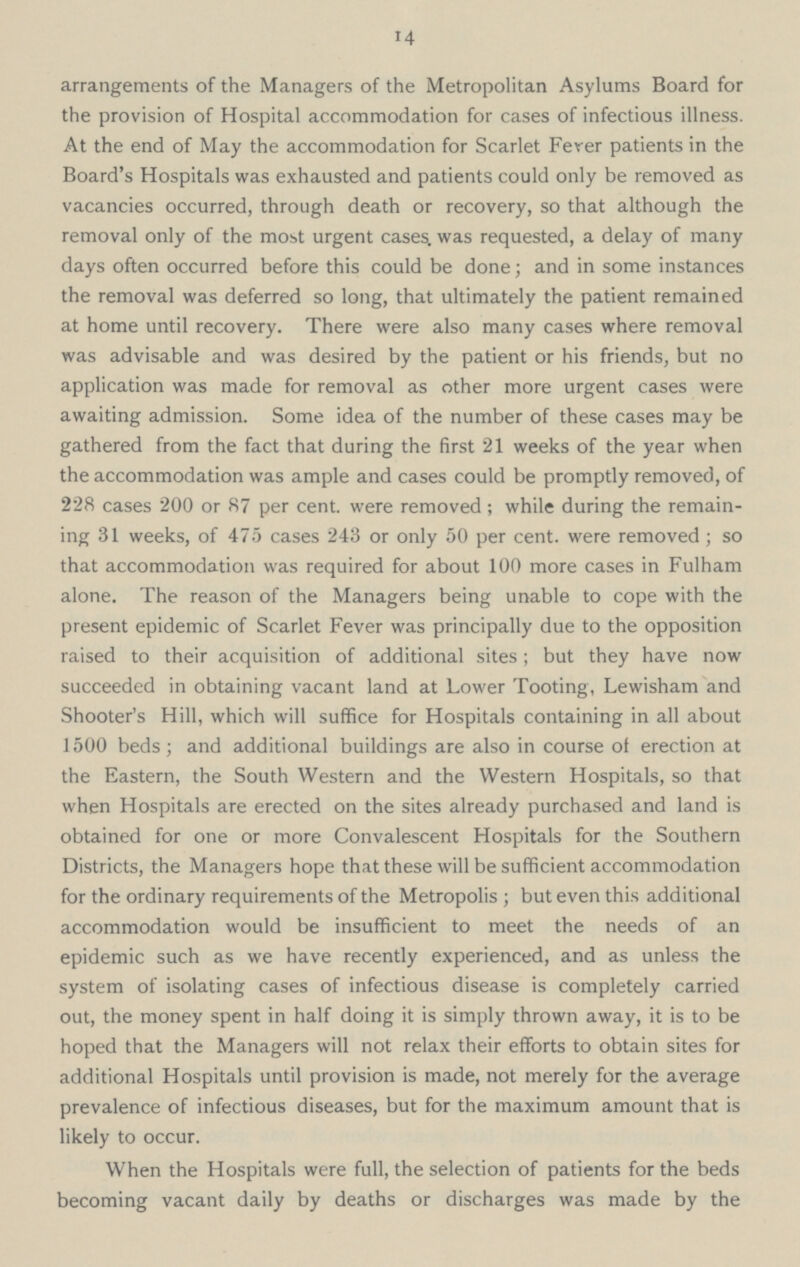14 arrangements of the Managers of the Metropolitan Asylums Board for the provision of Hospital accommodation for cases of infectious illness. At the end of May the accommodation for Scarlet Ferer patients in the Board's Hospitals was exhausted and patients could only be removed as vacancies occurred, through death or recovery, so that although the removal only of the most urgent cases, was requested, a delay of many days often occurred before this could be done; and in some instances the removal was deferred so long, that ultimately the patient remained at home until recovery. There were also many cases where removal was advisable and was desired by the patient or his friends, but no application was made for removal as other more urgent cases were awaiting admission. Some idea of the number of these cases may be gathered from the fact that during the first 21 weeks of the year when the accommodation was ample and cases could be promptly removed, of 228 cases 200 or 87 per cent. were removed; while during the remain ing 31 weeks, of 475 cases 243 or only 50 per cent. were removed; so that accommodation was required for about 100 more cases in Fulham alone. The reason of the Managers being unable to cope with the present epidemic of Scarlet Fever was principally due to the opposition raised to their acquisition of additional sites; but they have now succeeded in obtaining vacant land at Lower Tooting, Lewisham and Shooter's Hill, which will suffice for Hospitals containing in all about 1500 beds; and additional buildings are also in course of erection at the Eastern, the South Western and the Western Hospitals, so that when Hospitals are erected on the sites already purchased and land is obtained for one or more Convalescent Hospitals for the Southern Districts, the Managers hope that these will be sufficient accommodation for the ordinary requirements of the Metropolis; but even this additional accommodation would be insufficient to meet the needs of an epidemic such as we have recently experienced, and as unless the system of isolating cases of infectious disease is completely carried out, the money spent in half doing it is simply thrown away, it is to be hoped that the Managers will not relax their efforts to obtain sites for additional Hospitals until provision is made, not merely for the average prevalence of infectious diseases, but for the maximum amount that is likely to occur. When the Hospitals were full, the selection of patients for the beds becoming vacant daily by deaths or discharges was made by the