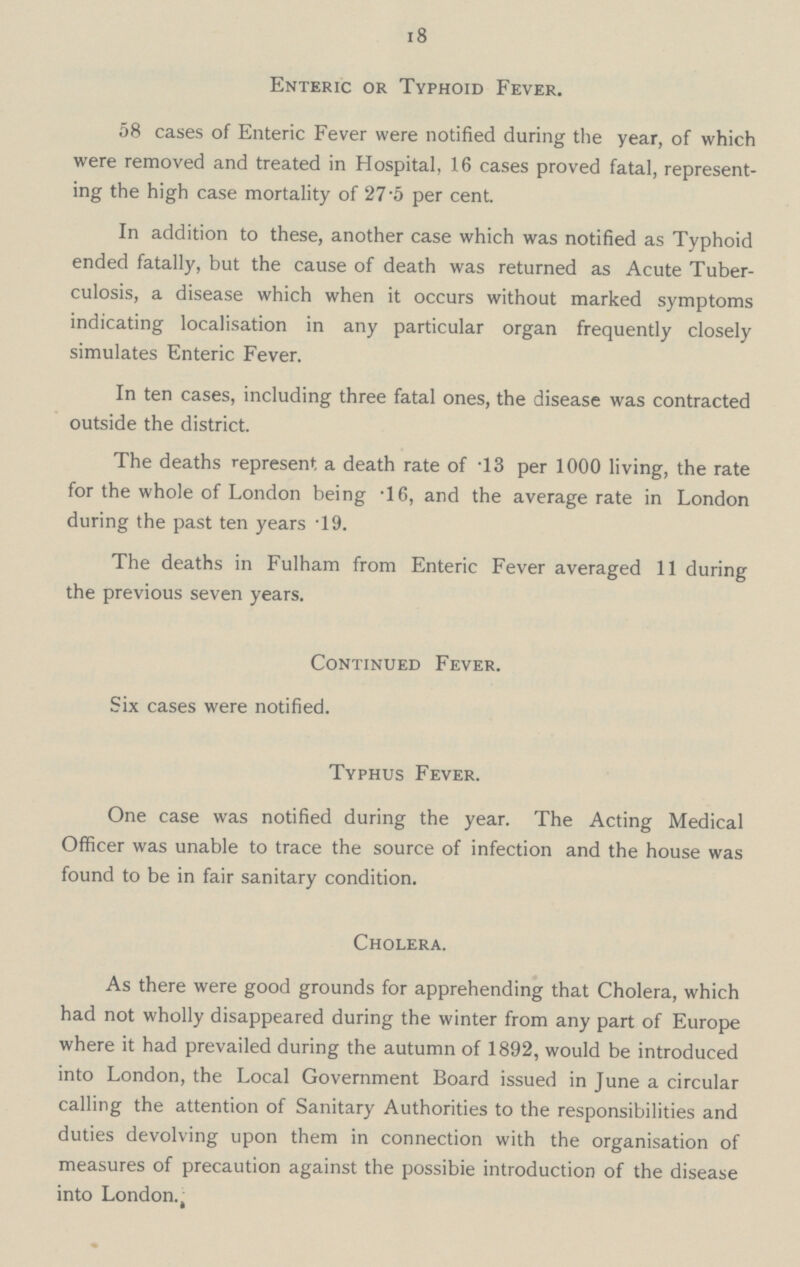 18 Enteric or Typhoid Fever. 58 cases of Enteric Fever were notified during the year, of which were removed and treated in Hospital, 16 cases proved fatal, represent ing the high case mortality of 27.5 per cent. In addition to these, another case which was notified as Typhoid ended fatally, but the cause of death was returned as Acute Tuber culosis, a disease which when it occurs without marked symptoms indicating localisation in any particular organ frequently closely simulates Enteric Fever. In ten cases, including three fatal ones, the disease was contracted outside the district. The deaths represent a death rate of .13 per 1000 living, the rate for the whole of London being .16, and the average rate in London during the past ten years .19. The deaths in Fulham from Enteric Fever averaged 11 during the previous seven years. Continued Fever. Six cases were notified. Typhus Fever. One case was notified during the year. The Acting Medical Officer was unable to trace the source of infection and the house was found to be in fair sanitary condition. Cholera. As there were good grounds for apprehending that Cholera, which had not wholly disappeared during the winter from any part of Europe where it had prevailed during the autumn of 1892, would be introduced into London, the Local Government Board issued in June a circular calling the attention of Sanitary Authorities to the responsibilities and duties devolving upon them in connection with the organisation of measures of precaution against the possibie introduction of the disease into London.