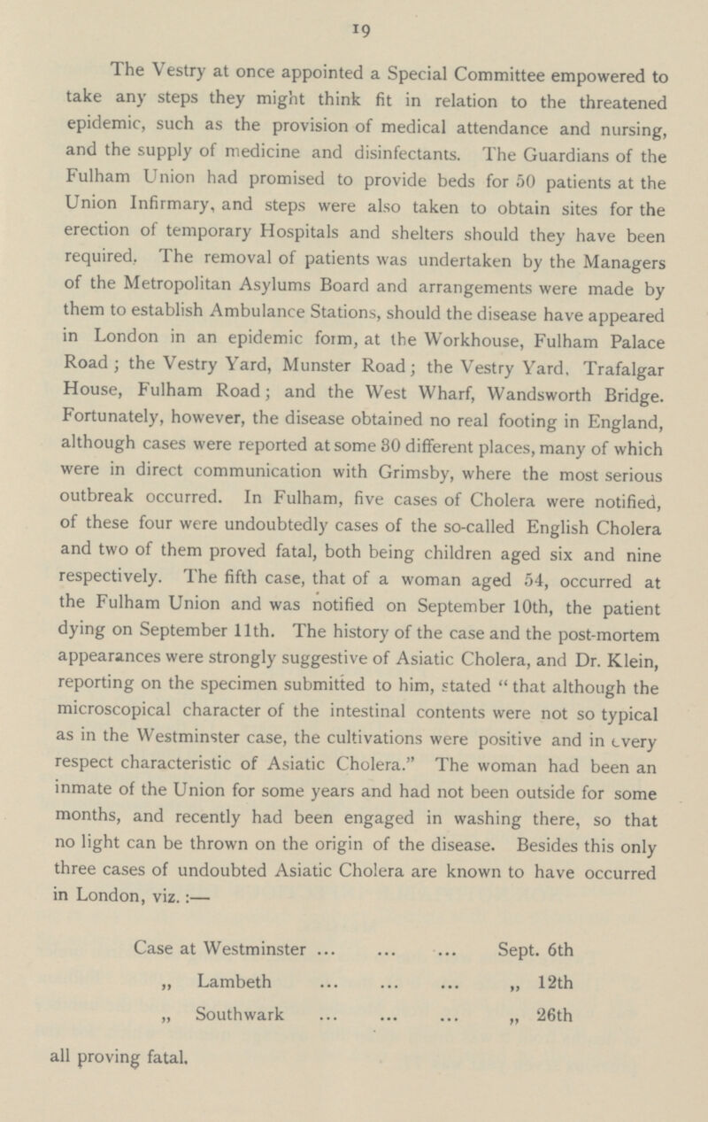 19 The Vestry at once appointed a Special Committee empowered to take any steps they might think fit in relation to the threatened epidemic, such as the provision of medical attendance and nursing, and the supply of medicine and disinfectants. The Guardians of the Fulham Union had promised to provide beds for 50 patients at the Union Infirmary, and steps were also taken to obtain sites for the erection of temporary Hospitals and shelters should they have been required, The removal of patients was undertaken by the Managers of the Metropolitan Asylums Board and arrangements were made by them to establish Ambulance Stations, should the disease have appeared in London in an epidemic form, at the Workhouse, Fulham Palace Road; the Vestry Yard, Munster Road; the Vestry Yard, Trafalgar House, Fulham Road; and the West Wharf, Wandsworth Bridge. Fortunately, however, the disease obtained no real footing in England, although cases were reported at some 30 different places, many of which were in direct communication with Grimsby, where the most serious outbreak occurred. In Fulham, five cases of Cholera were notified, of these four were undoubtedly cases of the so-called English Cholera and two of them proved fatal, both being children aged six and nine respectively. The fifth case, that of a woman aged 54, occurred at the Fulham Union and was notified on September 10th, the patient dying on September 11th. The history of the case and the post-mortem appearances were strongly suggestive of Asiatic Cholera, and Dr. Klein, reporting on the specimen submitted to him, stated that although the microscopical character of the intestinal contents were not so typical as in the Westminster case, the cultivations were positive and in every respect characteristic of Asiatic Cholera. The woman had been an inmate of the Union for some years and had not been outside for some months, and recently had been engaged in washing there, so that no light can be thrown on the origin of the disease. Besides this only three cases of undoubted Asiatic Cholera are known to have occurred in London, viz.:— Case at Westminster Sept. 6th „ Lambeth „ 12th „ South wark ,, 26th all proving fatal.