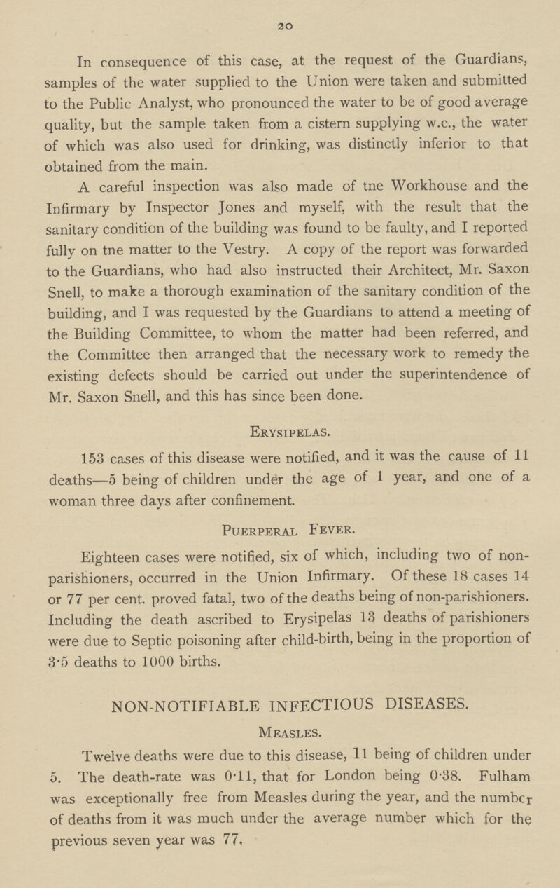 20 In consequence of this case, at the request of the Guardians, samples of the water supplied to the Union were taken and submitted to the Public Analyst, who pronounced the water to be of good average quality, but the sample taken from a cistern supplying w.c., the water of which was also used for drinking, was distinctly inferior to that obtained from the main. A careful inspection was also made of tne Workhouse and the Infirmary by Inspector Jones and myself, with the result that the sanitary condition of the building was found to be faulty, and I reported fully on tne matter to the Vestry. A copy of the report was forwarded to the Guardians, who had also instructed their Architect, Mr. Saxon Snell, to make a thorough examination of the sanitary condition of the building, and I was requested by the Guardians to attend a meeting of the Building Committee, to whom the matter had been referred, and the Committee then arranged that the necessary work to remedy the existing defects should be carried out under the superintendence of Mr. Saxon Snell, and this has since been done. Erysipelas. 153 cases of this disease were notified, and it was the cause of 11 deaths—5 being of children under the age of 1 year, and one of a woman three days after confinement. Puerperal Fever. Eighteen cases were notified, six of which, including two of non parishioners, occurred in the Union Infirmary. Of these 18 cases 14 or 77 per cent. proved fatal, two of the deaths being of non-parishioners. Including the death ascribed to Erysipelas 13 deaths of parishioners were due to Septic poisoning after child-birth, being in the proportion of 3.5 deaths to 1000 births. NON-NOTIFIABLE INFECTIOUS DISEASES. Measles. Twelve deaths were due to this disease, 11 being of children under 5. The death-rate was 0.11, that for London being 0.38. Fulham was exceptionally free from Measles during the year, and the number of deaths from it was much under the average number which for the previous seven year was 77.