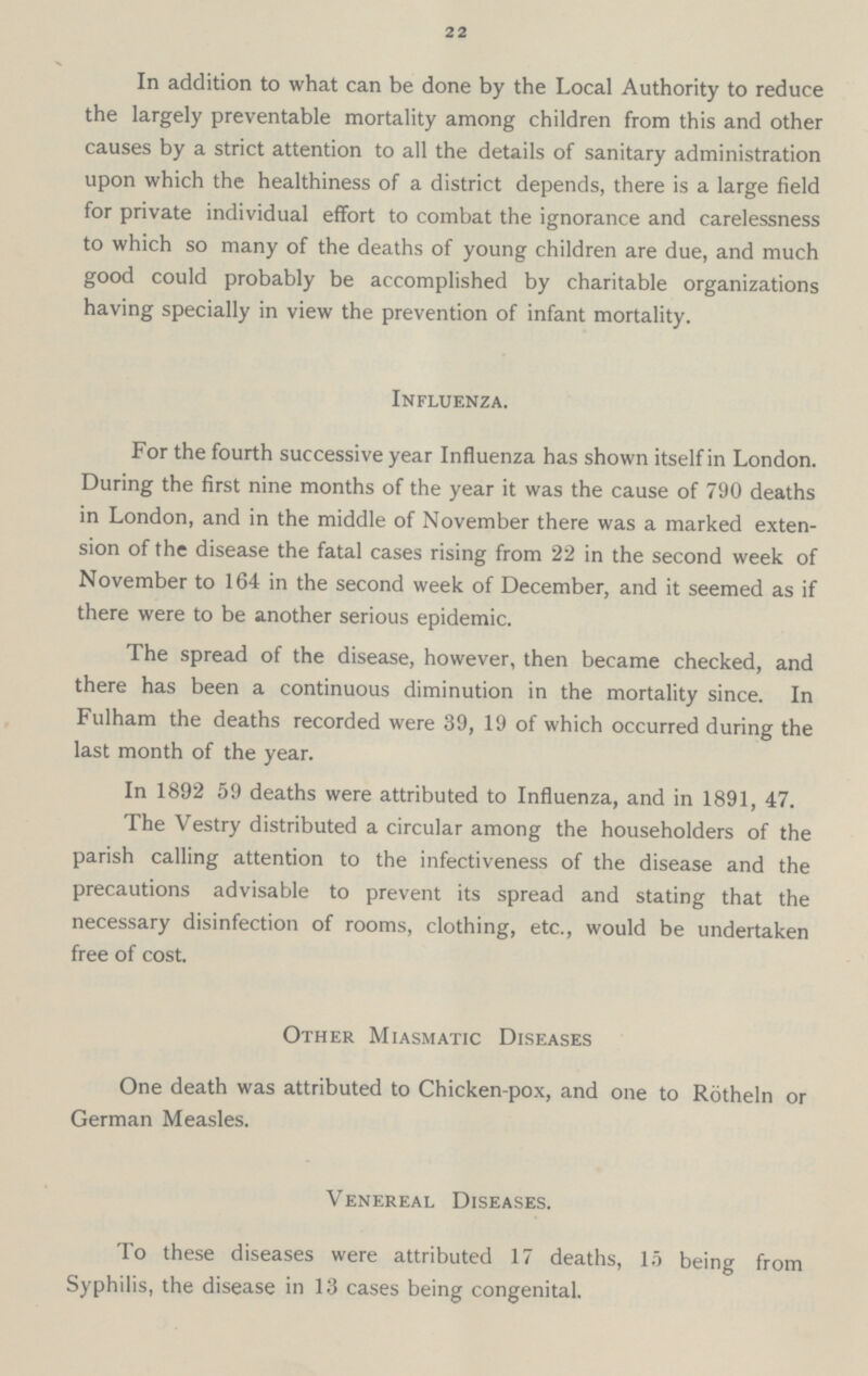 22 In addition to what can be done by the Local Authority to reduce the largely preventable mortality among children from this and other causes by a strict attention to all the details of sanitary administration upon which the healthiness of a district depends, there is a large field for private individual effort to combat the ignorance and carelessness to which so many of the deaths of young children are due, and much good could probably be accomplished by charitable organizations having specially in view the prevention of infant mortality. Influenza. For the fourth successive year Influenza has shown itself in London. During the first nine months of the year it was the cause of 790 deaths in London, and in the middle of November there was a marked exten sion of the disease the fatal cases rising from 22 in the second week of November to 164 in the second week of December, and it seemed as if there were to be another serious epidemic. The spread of the disease, however, then became checked, and there has been a continuous diminution in the mortality since. In Fulham the deaths recorded were 39, 19 of which occurred during the last month of the year. In 1892 59 deaths were attributed to Influenza, and in 1891, 47. The Vestry distributed a circular among the householders of the parish calling attention to the infectiveness of the disease and the precautions advisable to prevent its spread and stating that the necessary disinfection of rooms, clothing, etc., would be undertaken free of cost. Other Miasmatic Diseases One death was attributed to Chicken-pox, and one to Rotheln or German Measles. Venereal Diseases. To these diseases were attributed 17 deaths, 15 being from Syphilis, the disease in 13 cases being congenital.