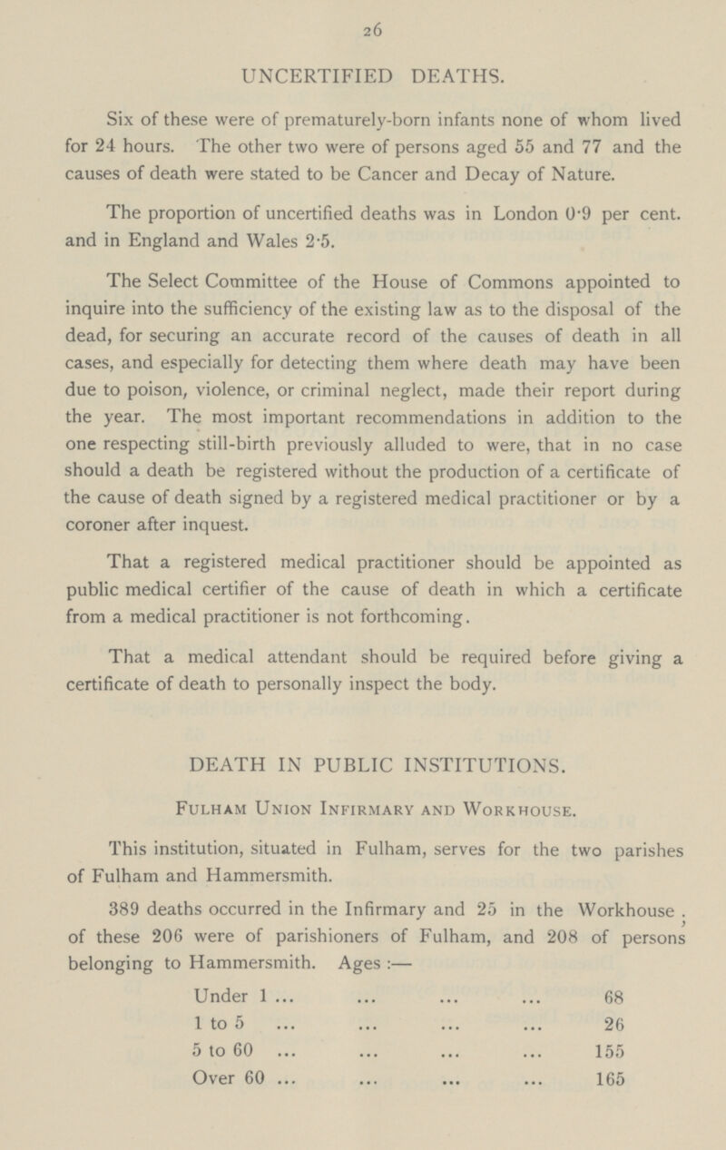 26 UNCERTIFIED DEATHS. Six of these were of prematurely-born infants none of whom lived for 24 hours. The other two were of persons aged 55 and 77 and the causes of death were stated to be Cancer and Decay of Nature. The proportion of uncertified deaths was in London 0.9 per cent. and in England and Wales 2.5. The Select Committee of the House of Commons appointed to inquire into the sufficiency of the existing law as to the disposal of the dead, for securing an accurate record of the causes of death in all cases, and especially for detecting them where death may have been due to poison, violence, or criminal neglect, made their report during the year. The most important recommendations in addition to the one respecting still-birth previously alluded to were, that in no case should a death be registered without the production of a certificate of the cause of death signed by a registered medical practitioner or by a coroner after inquest. That a registered medical practitioner should be appointed as public medical certifier of the cause of death in which a certificate from a medical practitioner is not forthcoming. That a medical attendant should be required before giving a certificate of death to personally inspect the body. DEATH IN PUBLIC INSTITUTIONS. Fulham Union Infirmary and Workhouse. This institution, situated in Fulham, serves for the two parishes of Fulham and Hammersmith. 389 deaths occurred in the Infirmary and 25 in the Workhouse . of these 206 were of parishioners of Fulham, and 208 of persons belonging to Hammersmith. Ages :— Under 1 68 1 to 5 26 5 to 60 155 Over 60 165