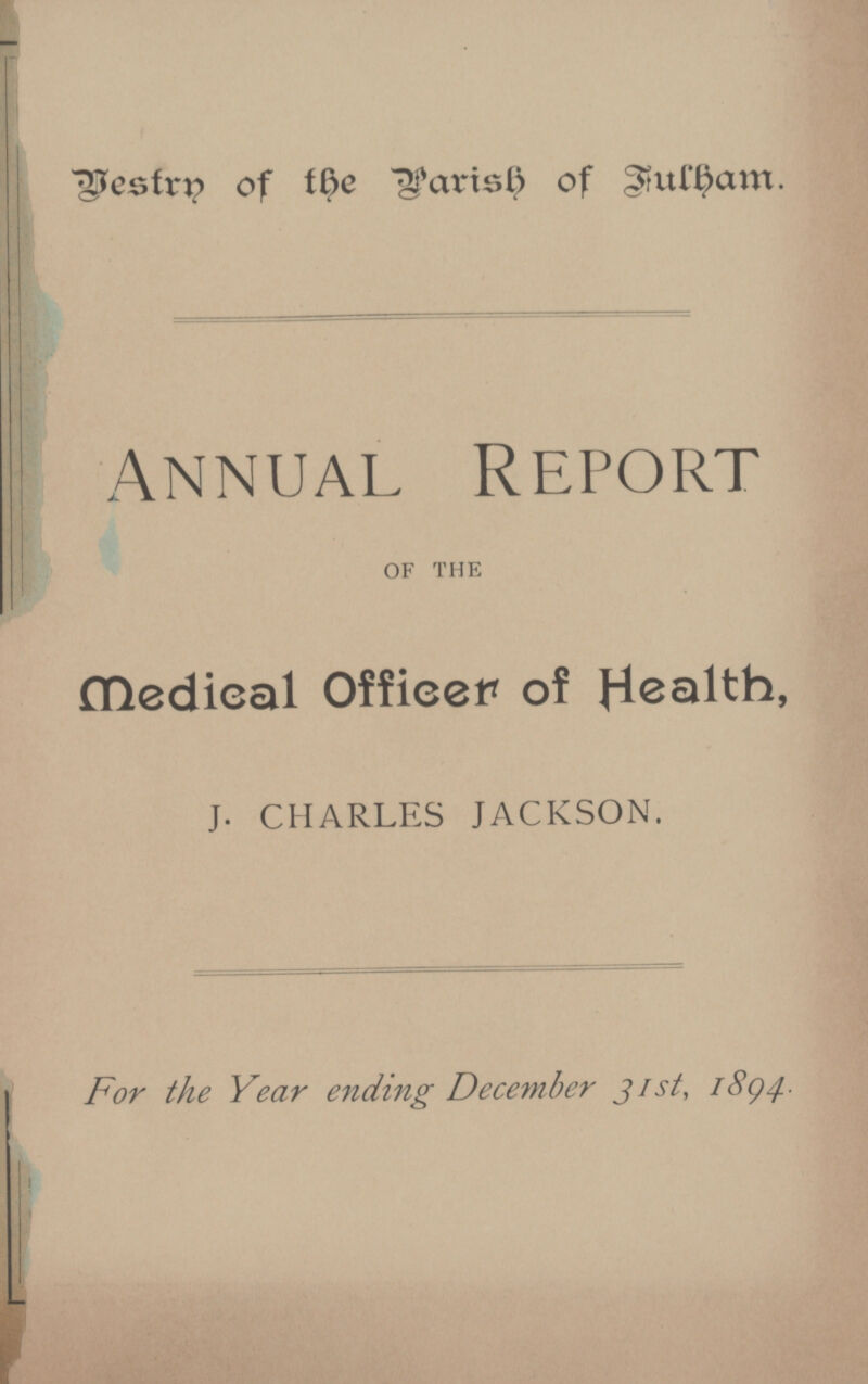 bestrn of the Parish of Fulham ANNUAL REPORT OF THE Medical Officer of Health, J. CHARLES JACKSON. For the Year ending December 31st, 1894.