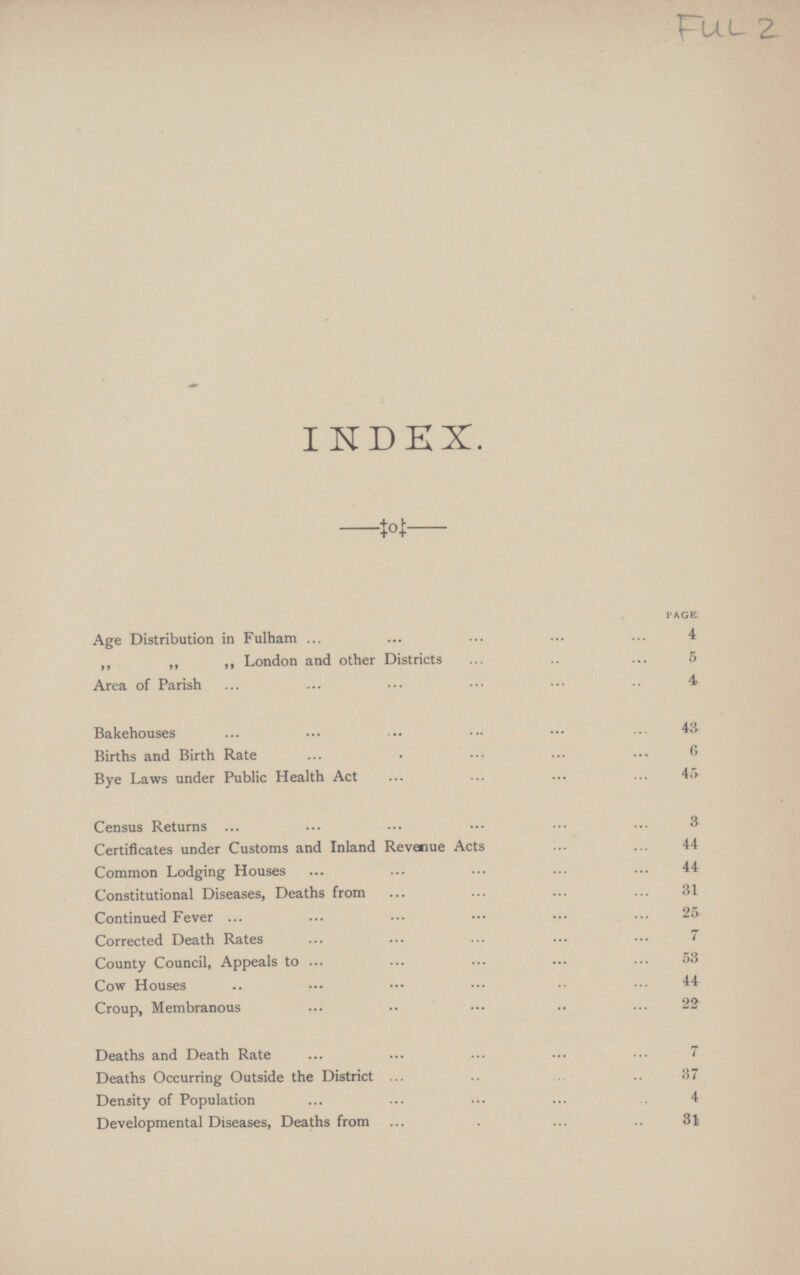 INDEX. PAGE Age Distribution in Fulham 4 „ „ „London and other Districts 6 Area of Parish 4 Bakehouses 43 Births and Birth Rate 6 Bye Laws under Public Health Act 46 Census Returns 3 Certificates under Customs and Inland Revenue Acts 44 Common Lodging Houses 44 Constitutional Diseases, Deaths from 31 Continued Fever 25 Corrected Death Rates 7 County Council, Appeals to 53 Cow Houses 44 Croup, Membranous 22 Deaths and Death Rate 7 Deaths Occurring Outside the District 37 Density of Population 4 Developmental Diseases, Deaths from 31