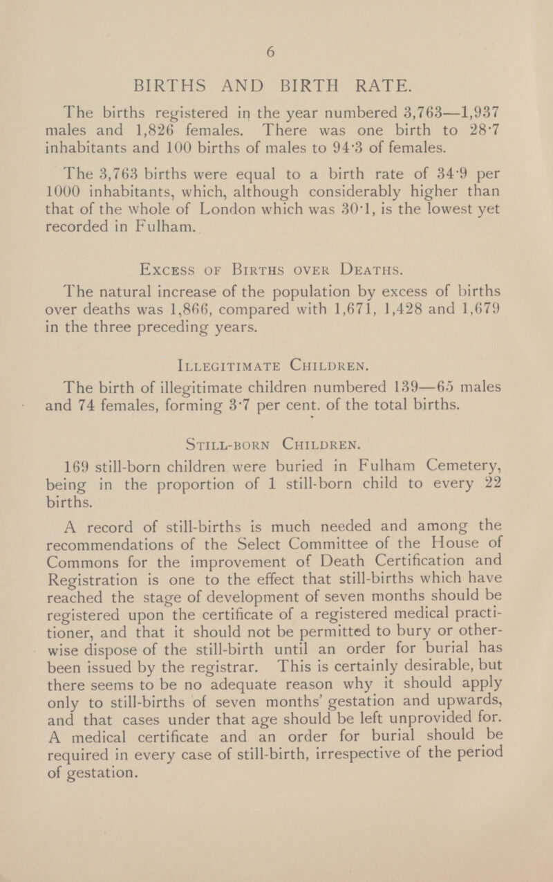 BIRTHS AND BIRTH RATE. The births registered in the year numbered 3,763 —1,937 males and 1,826 females. There was one birth to 287 inhabitants and 100 births of males to 94 - 3 of females. The 3,763 births were equal to a birth rate of 34.9 per 1000 inhabitants, which, although considerably higher than that of the whole of London which was 30.1, is the lowest yet recorded in Fulham. Excess of Births over Deaths. The natural increase of the population by excess of births over deaths was 1,866, compared with 1,671, 1,428 and 1,679 in the three preceding years. Illegitimate Children. The birth of illegitimate children numbered 139 —65 males and 74 females, forming 3 - 7 per cent, of the total births. Still-born Children. 169 still-born children were buried in Fulham Cemetery, being in the proportion of 1 still-born child to every 22 births. A record of still-births is much needed and among the recommendations of the Select Committee of the House of Commons for the improvement of Death Certification and Registration is one to the effect that still-births which have reached the stage of development of seven months should be registered upon the certificate of a registered medical practitioner, and that it should not be permitted to bury or otherwise dispose of the still-birth until an order for burial has been issued by the registrar. This is certainly desirable, but there seems to be no adequate reason why it should apply only to still-births of seven months gestation and upwards, and that cases under that age should be left unprovided for. A medical certificate and an order for burial should be required in every case of still-birth, irrespective of the period of gestation.