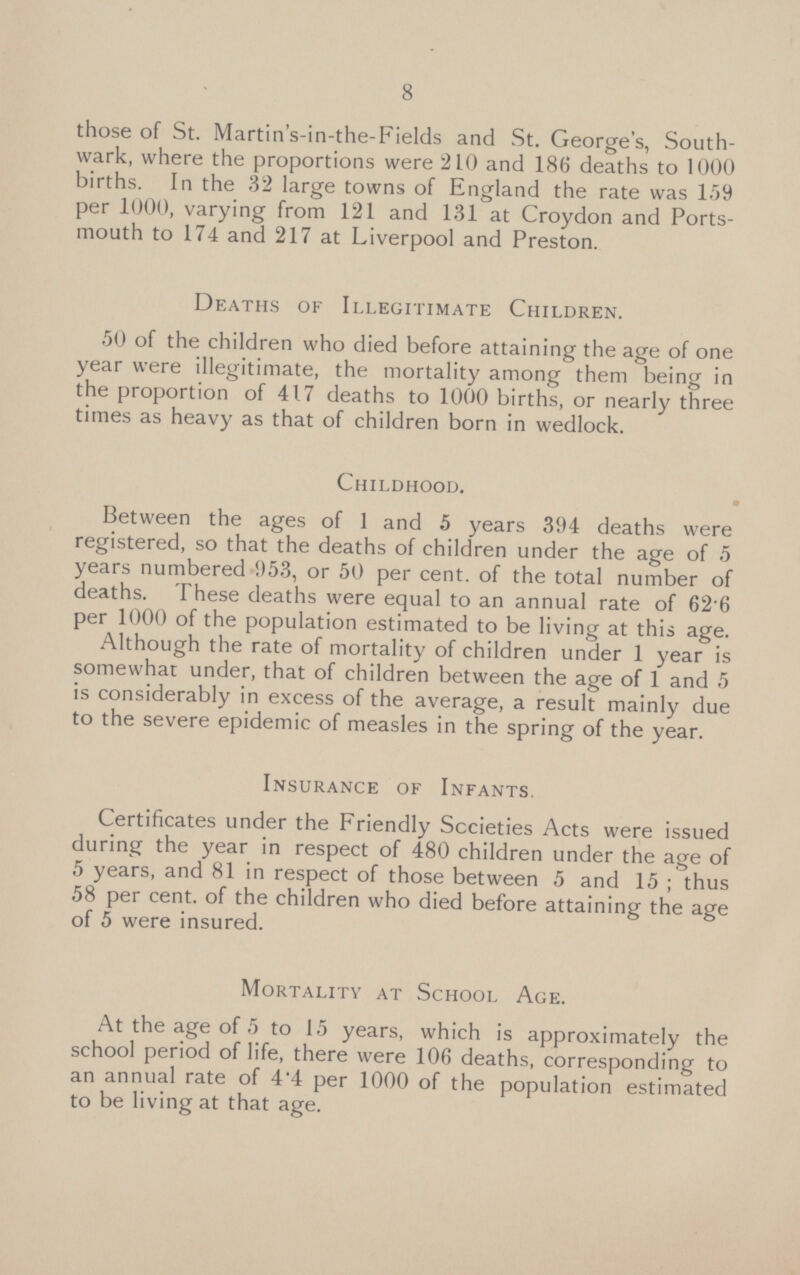 those of St. Martin's-in-the-Fields and St. George's, South wark, where the proportions were 210 and 186 deaths to 1000 births. In the 32 large towns of England the rate was 159 per 1000, varying from 121 and 131 at Croydon and Portsmouth to 174 and 217 at Liverpool and Preston Deaths of Illegitimate Children. 50 of the children who died before attaining the age of one year were illegitimate, the mortality among them being in the proportion of 417 deaths to 1000 births, or nearly three times as heavy as that of children born in wedlock Childhood. Between the ages of 1 and 5 years 394 deaths were registered, so that the deaths of children under the age of 5 years numbered 953, or 50 per cent, of the total number of deaths. 1 hese deaths were equal to an annual rate of 62.6 per 1000 of the population estimated to be living at this age Although the rate of mortality of children under 1 year is somewhat under, that of children between the age of 1 and 5 is considerably in excess of the average, a result mainly due to the severe epidemic of measles in the spring of the year Insurance of Infants Certificates under the Friendly Societies Acts were issued during the year in respect of 480 children under the age of 5 years, and 81 in respect of those between 5 and 15; thus 58 per cent, of the children who died before attaining the age of 5 were insured. Mortality at School Age. At the age of 5 to 15 years, which is approximately the school period of life, there were 106 deaths, corresponding to an annual rate of 4.4 per 1000 of the population estimated to be living at that age.