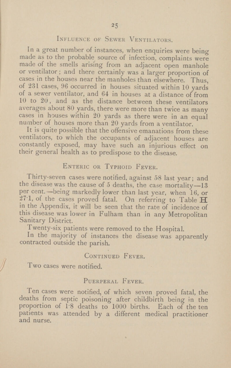Influence of Sewer Ventilators. In a great number of instances, when enquiries were being made as to the probable source of infection, complaints were made of the smells arising from an adjacent open manhole or ventilator ; and there certainly was a larger proportion of cases in the houses near the manholes than elsewhere. Thus, of 231 cases, 96 occurred in houses situated within 10 yards of a sewer ventilator, and 64 in houses at a distance of from 10 to 20, and as the distance between these ventilators averages about 80 yards, there were more than twice as many cases in houses within 20 yards as there were in an equal number of houses more than 20 yards from a ventilator. It is quite possible that the offensive emanations from these ventilators, to which the occupants of adjacent houses are constantly exposed, may have such an injurious effect on their general health as to predispose to the disease. Enteric or Typhoid Fever. Thirty-seven cases were notified, against 58 last year; and the disease was the cause of 5 deaths, the case mortality—13 per cent.—being markedly lower than last year, when 16, or 271, of the cases proved fatal. On referring to Table H in the Appendix, it will be seen that the rate of incidence of this disease was lower in Fulham than in any Metropolitan Sanitary District. Twenty-six patients were removed to the Hospital. In the majority of instances the disease was apparently contracted outside the parish. Continued Fever. Two cases were notified. Puerperal Fever. Ten cases were notified, of which seven proved fatal, the deaths from septic poisoning after childbirth being in the proportion of 1.8 deaths to 1000 births. Each of the ten patients was attended by a different medical practitioner and nurse.