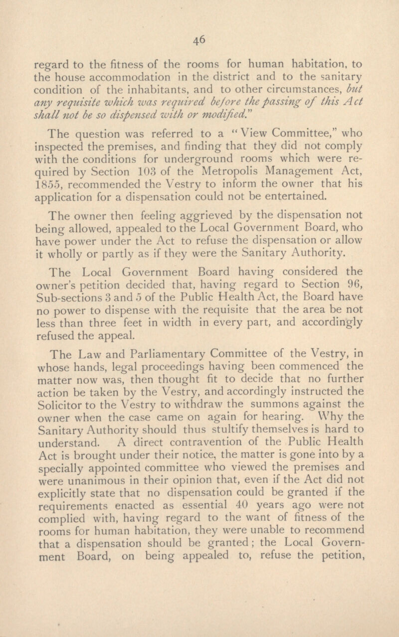 regard to the fitness of the rooms for human habitation, to the house accommodation in the district and to the sanitary condition of the inhabitants, and to other circumstances, but any requisite which was required be/ore the passing of this Act shall not be so dispensed with or modified. The question was referred to a View Committee, who inspected the premises, and finding that they did not comply with the conditions for underground rooms which were required by Section 103 of the Metropolis Management Act, 1855, recommended the Vestry to inform the owner that his application for a dispensation could not be entertained. The owner then feeling aggrieved by the dispensation not being allowed, appealed to the Local Government Board, who have power under the Act to refuse the dispensation or allow it wholly or partly as if they were the Sanitary Authority. The Local Government Board having considered the owner's petition decided that, having regard to Section 96, Sub-sections 3 and 5 of the Public Health Act, the Board have no power to dispense with the requisite that the area be not less than three feet in width in every part, and accordingly refused the appeal. The Law and Parliamentary Committee of the Vestry, in whose hands, legal proceedings having been commenced the matter now was, then thought fit to decide that no further action be taken by the Vestry, and accordingly instructed the Solicitor to the Vestry to withdraw the summons against the owner when the case came on again for hearing. Why the Sanitary Authority should thus stultify themselves is hard to understand. A direct contravention of the Public Health Act is brought under their notice, the matter is gone into by a specially appointed committee who viewed the premises and were unanimous in their opinion that, even if the Act did not explicitly state that no dispensation could be granted if the requirements enacted as essential 40 years ago were not complied with, having regard to the want of fitness of the rooms for human habitation, they were unable to recommend that a dispensation should be granted ; the Local Government Board, on being appealed to, refuse the petition,