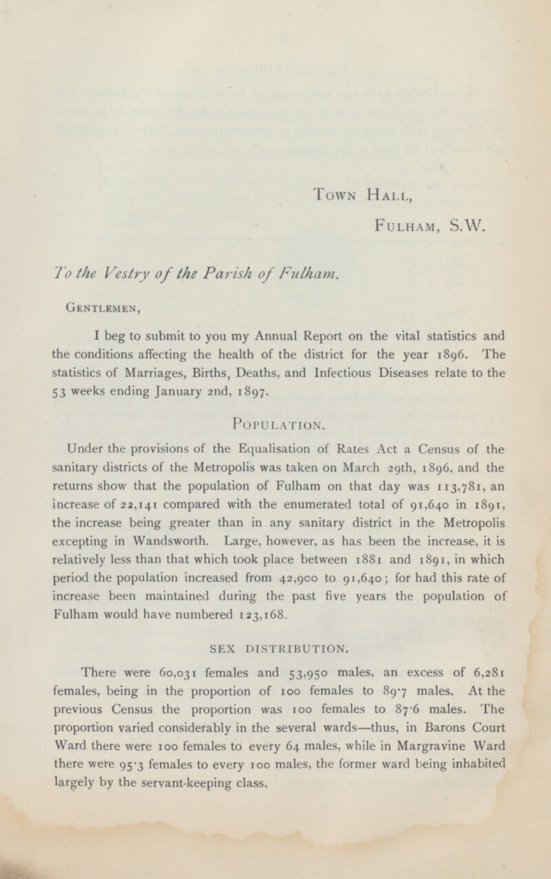 Town Hall, Fulham, S.W. To the Vestry of the Parish of Fulham, Gentlemen, I beg to submit to you my Annual Report on the vital statistics and the conditions affecting the health of the district for the year 1896. The statistics of Marriages, Births, Deaths, and Infectious Diseases relate to the 53 weeks ending January 2nd, 1897. Population. Under the provisions of the Equalisation of Rates Act a Census of the sanitary districts of the Metropolis was taken on March 29th, 1896, and the returns show that the population of Fulham on that day was 113,781, an increase of 22,141 compared with the enumerated total of 91,640 in 1891, the increase being greater than in any sanitary district in the Metropolis excepting in Wandsworth. Large, however, as has been the increase, it is relatively less than that which took place between 1881 and 1891, in which period the population increased from 42,900 to 91,640; for had this rate of increase been maintained during the past five years the population of Fulham would have numbered 123,168. SEX DISTRIBUTION. There were 60,031 females and 53,950 males, an excess of 6,281 females, being in the proportion of 100 females to 89.7 males. At the previous Census the proportion was 100 females to 87.6 males. The proportion varied considerably in the several wards—thus, in Barons Court Ward there were 100 females to every 64 males, while in Margravine Ward there were 95-3 females to every 100 males, the former ward being inhabited largely by the servant-keeping class.