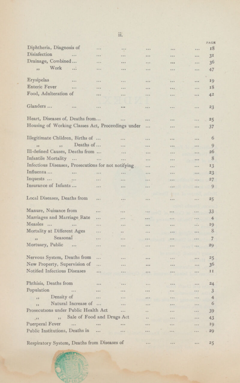 PAGE Diphtheria, Diagnosis of 18 Disinfection 31 Drainage, Combined 36 „ Work 47 Erysipelas 19 Enteric Fever 18 Food, Adulteration of 42 Glanders 23 Heart, Diseases of, Deaths from 25 Housing of Working Classes Act, Proceedings under 37 Illegitimate Children, Births of 6 „ „ Deaths Of 9 III-defined Causes, Deaths from 26 Infantile Mortality 8 Infectious Diseases, Prosecutions for not notifying 13 Influenza 23 Inquests 27 Insurance of Infants 9 Local Diseases, Deaths from 25 Manure, Nuisance from 33 Marriages and Marriage Rate 4 Measles 19 Mortality at Different Ages 8 „ Seasonal 7 Mortuary, Public 29 Nervous System, Deaths from 25 New Property, Supervision of 36 Notified Infectious Diseases 11 Phthisis, Deaths from 24 Population 3 „ Density of 4 „ Natural Increase of 6 Prosecutions under Public Health Act 39 „ „ Sale of Food and Drugs Act 43 Puerperal Fever 19 Public Institutions, Deaths in 29 Respiratory System, Deaths from Diseases of 25